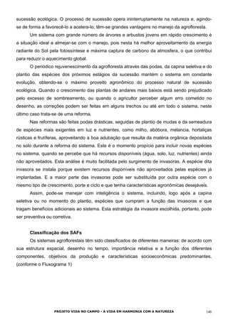 sucessão ecológica. O processo de sucessão opera ininterruptamente na natureza e, agindo-
se de forma a favorecê-lo a acelera-lo, têm-se grandes vantagens no manejo da agrofloresta.
Um sistema com grande número de árvores e arbustos jovens em rápido crescimento é
a situação ideal a almejar-se com o manejo, pois nesta há melhor aproveitamento da energia
radiante do Sol pela fotossíntese e máxima captura de carbono da atmosfera, o que contribui
para reduzir o aquecimento global.
O periódico rejuvenescimento da agrofloresta através das podas, da capina seletiva e do
plantio das espécies dos próximos estágios da sucessão mantém o sistema em constante
evolução, obtendo-se o máximo proveito agronômico do processo natural de sucessão
ecológica. Quando o crescimento das plantas de andares mais baixos está sendo prejudicado
pelo excesso de sombreamento, ou quando o agricultor perceber algum erro cometido no
desenho, as correções podem ser feitas em alguns trechos ou até em todo o sistema, neste
último caso trata-se de uma reforma.
Nas reformas são feitas podas drásticas, seguidas de plantio de mudas e da semeadura
de espécies mais exigentes em luz e nutrientes, como milho, abóbora, melancia, hortaliças
rústicas e frutíferas, aproveitando a boa adubação que resulta da matéria orgânica depositada
no solo durante a reforma do sistema. Este é o momento propício para incluir novas espécies
no sistema, quando se percebe que há recursos disponíveis (água, solo, luz, nutrientes) ainda
não aproveitados. Esta análise é muito facilitada pelo surgimento de invasoras. A espécie dita
invasora se instala porque existem recursos disponíveis não aproveitados pelas espécies já
implantadas. E a maior parte das invasoras pode ser substituída por outra espécie com o
mesmo tipo de crescimento, porte e ciclo e que tenha características agronômicas desejáveis.
Assim, pode-se manejar com inteligência o sistema, incluindo, logo após a capina
seletiva ou no momento do plantio, espécies que cumpram a função das invasoras e que
tragam benefícios adicionais ao sistema. Esta estratégia da invasora escolhida, portanto, pode
ser preventiva ou corretiva.
Classificação dos SAFs
Os sistemas agroflorestais têm sido classificados de diferentes maneiras: de acordo com
sua estrutura espacial, desenho no tempo, importância relativa e a função dos diferentes
componentes, objetivos da produção e características socioeconômicas predominantes.
(conforme o Fluxograma 1)
PROJETO VIDA NO CAMPO - A VIDA EM HARMONIA COM A NATUREZA 146
 