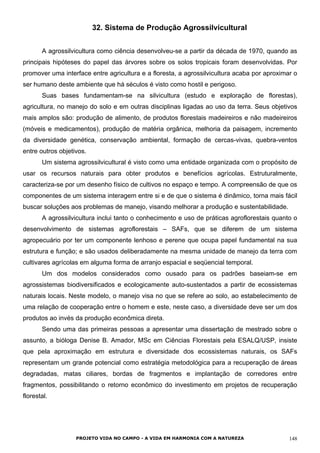 32. Sistema de Produção Agrossilvicultural
A agrossilvicultura como ciência desenvolveu-se a partir da década de 1970, quando as
principais hipóteses do papel das árvores sobre os solos tropicais foram desenvolvidas. Por
promover uma interface entre agricultura e a floresta, a agrossilvicultura acaba por aproximar o
ser humano deste ambiente que há séculos é visto como hostil e perigoso.
Suas bases fundamentam-se na silvicultura (estudo e exploração de florestas),
agricultura, no manejo do solo e em outras disciplinas ligadas ao uso da terra. Seus objetivos
mais amplos são: produção de alimento, de produtos florestais madeireiros e não madeireiros
(móveis e medicamentos), produção de matéria orgânica, melhoria da paisagem, incremento
da diversidade genética, conservação ambiental, formação de cercas-vivas, quebra-ventos
entre outros objetivos.
Um sistema agrossilvicultural é visto como uma entidade organizada com o propósito de
usar os recursos naturais para obter produtos e benefícios agrícolas. Estruturalmente,
caracteriza-se por um desenho físico de cultivos no espaço e tempo. A compreensão de que os
componentes de um sistema interagem entre si e de que o sistema é dinâmico, torna mais fácil
buscar soluções aos problemas de manejo, visando melhorar a produção e sustentabilidade.
A agrossilvicultura inclui tanto o conhecimento e uso de práticas agroflorestais quanto o
desenvolvimento de sistemas agroflorestais – SAFs, que se diferem de um sistema
agropecuário por ter um componente lenhoso e perene que ocupa papel fundamental na sua
estrutura e função; e são usados deliberadamente na mesma unidade de manejo da terra com
cultivares agrícolas em alguma forma de arranjo espacial e seqüencial temporal.
Um dos modelos considerados como ousado para os padrões baseiam-se em
agrossistemas biodiversificados e ecologicamente auto-sustentados a partir de ecossistemas
naturais locais. Neste modelo, o manejo visa no que se refere ao solo, ao estabelecimento de
uma relação de cooperação entre o homem e este, neste caso, a diversidade deve ser um dos
produtos ao invés da produção econômica direta.
Sendo uma das primeiras pessoas a apresentar uma dissertação de mestrado sobre o
assunto, a bióloga Denise B. Amador, MSc em Ciências Florestais pela ESALQ/USP, insiste
que pela aproximação em estrutura e diversidade dos ecossistemas naturais, os SAFs
representam um grande potencial como estratégia metodológica para a recuperação de áreas
degradadas, matas ciliares, bordas de fragmentos e implantação de corredores entre
fragmentos, possibilitando o retorno econômico do investimento em projetos de recuperação
florestal.
PROJETO VIDA NO CAMPO - A VIDA EM HARMONIA COM A NATUREZA 148
 