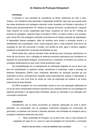 33. Sistema de Produção Silvipastoril
Introdução
A pecuária é uma atividade de importância no Brasil, distribuída por todo o país.
Todavia, com freqüência está associada à degradação ambiental, haja visto que grande parte
das áreas atualmente com pastagens estiveram antes ocupadas com floresta e agricultura. O
Brasil possui aproximadamente 161 milhões de cabeças de bovino, constituindo-se o segundo
maior rebanho do mundo (suplantado pela Índia), ocupando em torno de 221 milhões de
hectares de pastagens. Segundo Spain & Gualdron (1991), no trópico úmido e nos cerrados,
pelo menos 50% das pastagens cultivadas encontram-se em estado avançado de degradação.
A degradação dessas pastagens, além de contribuir para reduzir a produção animal e a
rentabilidade das propriedades rurais, causa prejuízos para o meio ambiente. Esta forma de
ocupação do solo tem provocado a erosão, com perdas de solo, água e resíduos vegetais,
resultando, principalmente, na redução da fertilidade do solo.
Diante desse fato, pode-se perceber fortes tendências para mudanças significativas na
forma de uso da terra, com a utilização de sistemas produtivos alternativos que consideram os
aspectos da produtividade biológica, socioeconômica e ambiental, na tentativa de reverter as
condições desfavoráveis em que vivem muitos produtores rurais.
Na compatibilização de um planejamento de ordenação integrada de uso da terra, que
leve em consideração os aspectos sociais, econômicos e ambientais, surge o emprego de
Sistemas Silvipastoris (SSPs) como importante alternativa de produção pecuária de uso
sustentado da terra, principalmente naquelas áreas potencialmente sujeitas à degradação e,
também, como uma nova fonte de renda por meio da exploração de madeira e de outros
subprodutos de base florestal.
Os SSPs consistem em uma combinação natural ou de uma associação deliberada de
um ou de vários componentes lenhosos (arbustivos e/ou arbóreos) dentro de uma pastagem de
espécies gramíneas e de leguminosas herbáceas nativas ou cultivadas e sua utilização com
ruminantes e herbívoros.
Importância
Considerando que se tenha encontrado as espécies adequadas ao local a serem
plantadas, em comparação com as pastagens tradicionais baseadas em monocultivo de
gramíneas, os sistemas com árvores e arbustos oferecem uma infinidade de vantagens para a
produção e benefícios adicionais, tais como:
• Maior quantidade de forragem: ao se terem dois, três ou mais estratos de
vegetação em lugar de um, como é o caso da pastagem em monocultura, a produção
PROJETO VIDA NO CAMPO - A VIDA EM HARMONIA COM A NATUREZA 149
 