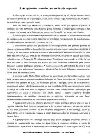 2. As agressões causadas pela sociedade ao planeta
A informações sobre a história de nosso planeta que data de 3,5 bilhões de anos, desde
as bactérias primevas até o que respira, exala, anda, rasteja, suga, fotossintetiza-se, multiplica-
se e replica-se, neste momento exato.
Além de tudo cuja existência conhecemos, ainda há o que apenas supomos. A
totalidade de vida conhecida como biosfera pelos cientistas e criação pelos teólogos, é tão
complexa que a maior parte das espécies que a compõem estão por serem descobertas.
É preciso que a humanidade esteja atenta no que diz respeito a sobrevivência de todas
as espécies, pois o perigo é real e podemos ser arrastados num paroxismo de autodestruição,
levando conosco as formas mais complexas de vida.
O aquecimento global está provocando o descongelamento das grandes geleiras do
planeta, os oceanos estão se tornando mais quentes, animais mudam suas rotas migratórias, a
diferença de temperatura entre dia e noite cai. Os níveis de dióxido de carbono são os mais
altos dos últimos 420.000 anos. Se as emissões continuarem, atingirão um estágio que ocorreu
pela última vez no Eoceno há 50 milhões de anos. Propaga-se, por exemplo, a noção de que
está em curso a sexta extinção em massa. As cinco anteriores conhecidas pela ciência
deixaram registros geológicos concretos. A maior aconteceu há 250 milhões de anos; a mais
conhecida, a que extinguiu os dinossauros, há 65 milhões de anos. Extinções, evidentemente,
fazem parte da história da Terra.
O cientista inglês Martin Rees, professor de cosmologia em Cambridge, no livro Hora
Final, acredita que as chances de nossa civilização na Terra sobreviver até o fim do século
presente não passam de 50%. As mudanças globais - poluição, perda de biodiversidade,
aquecimento global - não têm precedentes em sua velocidade. Ainda que o aquecimento global
aconteça na ponta mais lenta do espectro provável, suas conseqüências - competição por
suprimentos de água e migrações em ampla escala - podem engendrar tensões
desencadeadoras de conflitos internacionais e regionais, sobretudo se eles forem
excessivamente alimentados por crescimento populacional contínuo.
A capacidade humana de alterar o planeta em escala geológica atingiu tal ponto que o
cientista holandês Paul Crutzem propõe que a época atual, Holoceno, iniciada há apenas
10.000 anos, já acabou. Vivemos, diz ele, em pleno antropoceno – e isso começou no fim do
século XVIII, com a invenção da máquina a vapor, desencadeadora do processo que mudou a
face da Terra.
A superexploração dos recursos naturais criou cinco situações ambientais criticas: a
ameaça de esgotamento das fontes de água limpa, a mudança climática, a perda de
biodiversidade, a poluição e a redução dos recursos energéticos. Quanto à água, em 100 anos
PROJETO VIDA NO CAMPO - A VIDA EM HARMONIA COM A NATUREZA 15
 