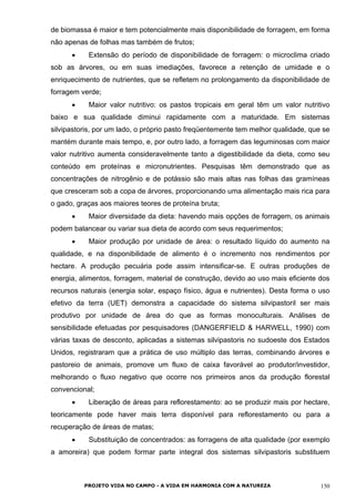 de biomassa é maior e tem potencialmente mais disponibilidade de forragem, em forma
não apenas de folhas mas também de frutos;
• Extensão do período de disponibilidade de forragem: o microclima criado
sob as árvores, ou em suas imediações, favorece a retenção de umidade e o
enriquecimento de nutrientes, que se refletem no prolongamento da disponibilidade de
forragem verde;
• Maior valor nutritivo: os pastos tropicais em geral têm um valor nutritivo
baixo e sua qualidade diminui rapidamente com a maturidade. Em sistemas
silvipastoris, por um lado, o próprio pasto freqüentemente tem melhor qualidade, que se
mantém durante mais tempo, e, por outro lado, a forragem das leguminosas com maior
valor nutritivo aumenta consideravelmente tanto a digestibilidade da dieta, como seu
conteúdo em proteínas e micronutrientes. Pesquisas têm demonstrado que as
concentrações de nitrogênio e de potássio são mais altas nas folhas das gramíneas
que cresceram sob a copa de árvores, proporcionando uma alimentação mais rica para
o gado, graças aos maiores teores de proteína bruta;
• Maior diversidade da dieta: havendo mais opções de forragem, os animais
podem balancear ou variar sua dieta de acordo com seus requerimentos;
• Maior produção por unidade de área: o resultado líquido do aumento na
qualidade, e na disponibilidade de alimento é o incremento nos rendimentos por
hectare. A produção pecuária pode assim intensificar-se. E outras produções de
energia, alimentos, forragem, material de construção, devido ao uso mais eficiente dos
recursos naturais (energia solar, espaço físico, água e nutrientes). Desta forma o uso
efetivo da terra (UET) demonstra a capacidade do sistema silvipastoril ser mais
produtivo por unidade de área do que as formas monoculturais. Análises de
sensibilidade efetuadas por pesquisadores (DANGERFIELD & HARWELL, 1990) com
várias taxas de desconto, aplicadas a sistemas silvipastoris no sudoeste dos Estados
Unidos, registraram que a prática de uso múltiplo das terras, combinando árvores e
pastoreio de animais, promove um fluxo de caixa favorável ao produtor/investidor,
melhorando o fluxo negativo que ocorre nos primeiros anos da produção florestal
convencional;
• Liberação de áreas para reflorestamento: ao se produzir mais por hectare,
teoricamente pode haver mais terra disponível para reflorestamento ou para a
recuperação de áreas de matas;
• Substituição de concentrados: as forragens de alta qualidade (por exemplo
a amoreira) que podem formar parte integral dos sistemas silvipastoris substituem
PROJETO VIDA NO CAMPO - A VIDA EM HARMONIA COM A NATUREZA 150
 