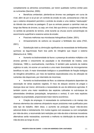completamente os alimentos concentrados, por terem qualidade nutritiva similar para
os ruminantes (Sanchez, 2000);
• Benefícios ambientais: plantando-se árvores nas pastagens em curva de
nível, além de por si só já ser um controle da erosão do solo, acrescenta-se o fato de
que o sistema silvipastoril permitirá o controle da erosão e uma relativa “reeducação”
do trânsito dos animais na pastagem. É que os animais passam a caminhar mais ao
longo das fileiras de árvores, ou seja, em nível, fato que diminui o surgimento de trilhas
no sentido da pendente do terreno, onde durante as chuvas ocorre concentração do
escorrimento superficial e ocasiona sulcos de erosão;
• Possíveis melhorias nas microbacias hidrográficas (Calder, 2001);
• Armazenamento de carbono ao recuperar a fertilidade dos solos (FAO,
2001);
• Substituição total ou diminuição significativa da necessidade de fertilizantes
químicos: as leguminosas fixam boa parte do nitrogênio que requer o sistema
(Mahecha et al, 1999);
• Aumento na biodiversidade da fauna: a presença de estratos múltiplos e de
árvores permite o crescimento da população e da diversidade de insetos, aves
(Cárdenas, 1999) e, eventualmente, mamíferos. E também pelo aumento da matéria
orgânica no solo, irá ocorrer um aumento e uma maior diversidade de microrganismos
benéficos no solo. A maior diversidade biológica e a possibilidade de fixação biológica
de nitrogênio atmosférico, por meio de bactérias especializadas e/ou da utilização de
nutrientes não disponíveis, por intermédio de micorrizas;
• Aumento na biodiversidade da flora: os sistemas silvipastoris dependem da
associação de várias espécies vegetais. O risco de ataques severos de pragas e
doenças deve ser menor, eliminando a necessidade de uso de defensivos agrícolas. E
também ocorre uma maior resistência das espécies cultivadas no sub-bosque às
adversidades climáticas (precipitação, temperatura e ventos). E com mais espécies
vegetais na propriedade, proporcionará maior retorno econômico;
• Criação de empregos: A necessidade do conhecimento e do manejo dos
diversos elementos dos sistemas silvipastoris requer produtores mais qualificados para
este tipo de trabalho. Além disso, o aumento da produção requer mão-de-obra
adicional direta e indiretamente. Em muitos lugares com escassez ou com competição
por mão-de-obra, a reconversão terá restrições por mão-de-obra e técnicas inovadoras
alternativas serão necessárias, ocorrendo a melhoria na distribuição da demanda de
mão-de-obra ao longo do ano;
PROJETO VIDA NO CAMPO - A VIDA EM HARMONIA COM A NATUREZA 151
 