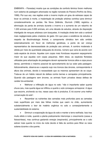 EMBRAPA – Florestas) mostra que as condições de conforto térmico foram melhores
num sistema de pastagem arborizada na região noroeste do Paraná (Porfírio da Silva,
1998). Por sua vez, nas regiões onde o inverno impõe um grau de estresse capaz de
levar os animais à morte, a implantação de proteção arbórea contribui para diminuir
consideravelmente as perdas. Na Nova Zelândia, Sturrock (1988) registrou a
eliminação da perda de animais durante o inverno e o aumento de um rebanho de
1.200 animais para 5.000 animais, em uma década de estudos, através da disposição
interligada de renques arbóreos com bosquetes. A insolação direta tem sido a variável
mais negligenciada pelos criadores de gado. Em que pese a existência de estudos a
respeito de Bioclimatologia Animal, o componente climático tem sido omitido
sistematicamente em favor de melhorias genéticas, a ponto de ser crença
representativa da desnecessidade de proteção aos animais. A sombra moderada é
obtida por meio de quantidade adequada de árvores, número que varia de acordo com
cada espécie de árvore. Aquelas com copas mais frondosas requerem espaçamento
maior do que aquelas com copas pequenas. Além disso, as espécies florestais
utilizadas para arborização de pastagens devem apresentar troncos altos e copa pouco
densa, permitindo o máximo possível de aproveitamento da luz solar pela pastagem.
Adicionalmente, observa-se o aspecto sujo nos troncos das árvores, correspondente à
altura dos animais, devido à necessidade que os mesmos apresentam de se coçar.
Trata-se de um hábito natural de defesa contra bernes e carrapatos principalmente.
Quando são pastagens sem árvores, os animais ficam privados dessa defesa de
caráter bio-ambiental;
• Melhorar a infiltração de água no solo: “não é importante saber quanta
chuva caiu, mas quanta água se infiltrou e quanto o solo conseguiu armazenar. A água
que escorre, enchendo os rios, nesse caso não é produtiva. E irá ocorrer uma melhor
conservação do solo”.
• Recambiar os nutrientes das camadas mais profundas para as camadas
mais superficiais por meio das folhas mortas que caem no chão, aumentando
substancialmente o teor de matéria orgânica no solo e conseqüentemente a
sustentabilidade do sistema;
• Diminuir a evaporação da água do solo e manter a terra resfriada. Isso traz
muito efeito à noite, quando a planta praticamente interrompe o crescimento (cessa a
fotossíntese), mas continua gastando energia (respirando), principalmente se o solo
estiver mais quente no início da noite devido à falta de sombra para filtrar os raios
solares durante o dia quente;
PROJETO VIDA NO CAMPO - A VIDA EM HARMONIA COM A NATUREZA 153
 