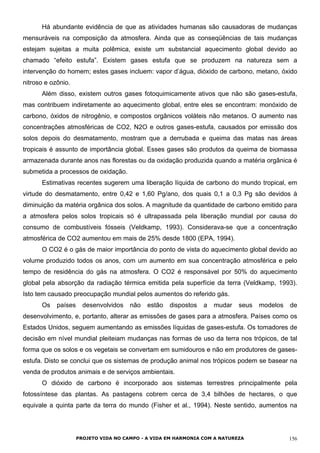 Há abundante evidência de que as atividades humanas são causadoras de mudanças
mensuráveis na composição da atmosfera. Ainda que as conseqüências de tais mudanças
estejam sujeitas a muita polêmica, existe um substancial aquecimento global devido ao
chamado “efeito estufa”. Existem gases estufa que se produzem na natureza sem a
intervenção do homem; estes gases incluem: vapor d’água, dióxido de carbono, metano, óxido
nitroso e ozônio.
Além disso, existem outros gases fotoquimicamente ativos que não são gases-estufa,
mas contribuem indiretamente ao aquecimento global, entre eles se encontram: monóxido de
carbono, óxidos de nitrogênio, e compostos orgânicos voláteis não metanos. O aumento nas
concentrações atmosféricas de CO2, N2O e outros gases-estufa, causados por emissão dos
solos depois do desmatamento, mostram que a derrubada e queima das matas nas áreas
tropicais é assunto de importância global. Esses gases são produtos da queima de biomassa
armazenada durante anos nas florestas ou da oxidação produzida quando a matéria orgânica é
submetida a processos de oxidação.
Estimativas recentes sugerem uma liberação líquida de carbono do mundo tropical, em
virtude do desmatamento, entre 0,42 e 1,60 Pg/ano, dos quais 0,1 a 0,3 Pg são devidos à
diminuição da matéria orgânica dos solos. A magnitude da quantidade de carbono emitido para
a atmosfera pelos solos tropicais só é ultrapassada pela liberação mundial por causa do
consumo de combustíveis fósseis (Veldkamp, 1993). Considerava-se que a concentração
atmosférica de CO2 aumentou em mais de 25% desde 1800 (EPA, 1994).
O CO2 é o gás de maior importância do ponto de vista do aquecimento global devido ao
volume produzido todos os anos, com um aumento em sua concentração atmosférica e pelo
tempo de residência do gás na atmosfera. O CO2 é responsável por 50% do aquecimento
global pela absorção da radiação térmica emitida pela superfície da terra (Veldkamp, 1993).
Isto tem causado preocupação mundial pelos aumentos do referido gás.
Os países desenvolvidos não estão dispostos a mudar seus modelos de
desenvolvimento, e, portanto, alterar as emissões de gases para a atmosfera. Países como os
Estados Unidos, seguem aumentando as emissões líquidas de gases-estufa. Os tomadores de
decisão em nível mundial pleiteiam mudanças nas formas de uso da terra nos trópicos, de tal
forma que os solos e os vegetais se convertam em sumidouros e não em produtores de gases-
estufa. Disto se conclui que os sistemas de produção animal nos trópicos podem se basear na
venda de produtos animais e de serviços ambientais.
O dióxido de carbono é incorporado aos sistemas terrestres principalmente pela
fotossíntese das plantas. As pastagens cobrem cerca de 3,4 bilhões de hectares, o que
equivale a quinta parte da terra do mundo (Fisher et al., 1994). Neste sentido, aumentos na
PROJETO VIDA NO CAMPO - A VIDA EM HARMONIA COM A NATUREZA 156
 