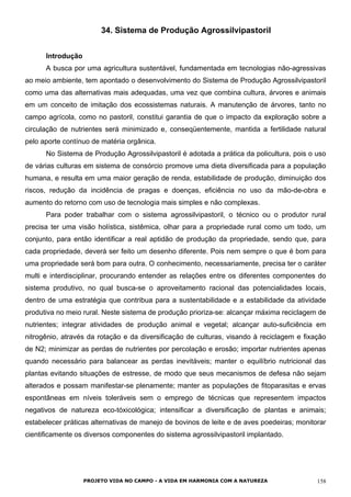 34. Sistema de Produção Agrossilvipastoril
Introdução
A busca por uma agricultura sustentável, fundamentada em tecnologias não-agressivas
ao meio ambiente, tem apontado o desenvolvimento do Sistema de Produção Agrossilvipastoril
como uma das alternativas mais adequadas, uma vez que combina cultura, árvores e animais
em um conceito de imitação dos ecossistemas naturais. A manutenção de árvores, tanto no
campo agrícola, como no pastoril, constitui garantia de que o impacto da exploração sobre a
circulação de nutrientes será minimizado e, conseqüentemente, mantida a fertilidade natural
pelo aporte contínuo de matéria orgânica.
No Sistema de Produção Agrossilvipastoril é adotada a prática da policultura, pois o uso
de várias culturas em sistema de consórcio promove uma dieta diversificada para a população
humana, e resulta em uma maior geração de renda, estabilidade de produção, diminuição dos
riscos, redução da incidência de pragas e doenças, eficiência no uso da mão-de-obra e
aumento do retorno com uso de tecnologia mais simples e não complexas.
Para poder trabalhar com o sistema agrossilvipastoril, o técnico ou o produtor rural
precisa ter uma visão holística, sistêmica, olhar para a propriedade rural como um todo, um
conjunto, para então identificar a real aptidão de produção da propriedade, sendo que, para
cada propriedade, deverá ser feito um desenho diferente. Pois nem sempre o que é bom para
uma propriedade será bom para outra. O conhecimento, necessariamente, precisa ter o caráter
multi e interdisciplinar, procurando entender as relações entre os diferentes componentes do
sistema produtivo, no qual busca-se o aproveitamento racional das potencialidades locais,
dentro de uma estratégia que contribua para a sustentabilidade e a estabilidade da atividade
produtiva no meio rural. Neste sistema de produção prioriza-se: alcançar máxima reciclagem de
nutrientes; integrar atividades de produção animal e vegetal; alcançar auto-suficiência em
nitrogênio, através da rotação e da diversificação de culturas, visando à reciclagem e fixação
de N2; minimizar as perdas de nutrientes por percolação e erosão; importar nutrientes apenas
quando necessário para balancear as perdas inevitáveis; manter o equilíbrio nutricional das
plantas evitando situações de estresse, de modo que seus mecanismos de defesa não sejam
alterados e possam manifestar-se plenamente; manter as populações de fitoparasitas e ervas
espontâneas em níveis toleráveis sem o emprego de técnicas que representem impactos
negativos de natureza eco-tóxicológica; intensificar a diversificação de plantas e animais;
estabelecer práticas alternativas de manejo de bovinos de leite e de aves poedeiras; monitorar
cientificamente os diversos componentes do sistema agrossilvipastoril implantado.
PROJETO VIDA NO CAMPO - A VIDA EM HARMONIA COM A NATUREZA 158
 