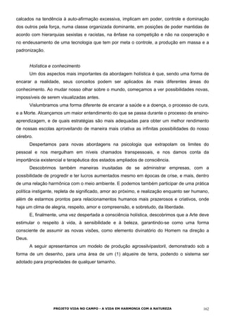PROJETO VIDA NO CAMPO - A VIDA EM HARMONIA COM A NATUREZA 162
calcados na tendência à auto-afirmação excessiva, implicam em poder, controle e dominação
dos outros pela força, numa classe organizada dominante, em posições de poder mantidas de
acordo com hierarquias sexistas e racistas, na ênfase na competição e não na cooperação e
no endeusamento de uma tecnologia que tem por meta o controle, a produção em massa e a
padronização.
Holística e conhecimento
Um dos aspectos mais importantes da abordagem holística é que, sendo uma forma de
encarar a realidade, seus conceitos podem ser aplicados às mais diferentes áreas do
conhecimento. Ao mudar nosso olhar sobre o mundo, começamos a ver possibilidades novas,
impossíveis de serem visualizadas antes.
Vislumbramos uma forma diferente de encarar a saúde e a doença, o processo de cura,
e a Morte. Alcançamos um maior entendimento do que se passa durante o processo de ensino-
aprendizagem, e de quais estratégias são mais adequadas para obter um melhor rendimento
de nossas escolas aproveitando de maneira mais criativa as infinitas possibilidades do nosso
cérebro.
Despertamos para novas abordagens na psicologia que extrapolam os limites do
pessoal e nos mergulham em níveis chamados transpessoais, e nos damos conta da
importância existencial e terapêutica dos estados ampliados de consciência.
Descobrimos também maneiras inusitadas de se administrar empresas, com a
possibilidade de progredir e ter lucros aumentados mesmo em épocas de crise, e mais, dentro
de uma relação harmônica com o meio ambiente. E podemos também participar de uma prática
política instigante, repleta de significado, amor ao próximo, e realização enquanto ser humano,
além de estarmos prontos para relacionamentos humanos mais prazerosos e criativos, onde
haja um clima de alegria, respeito, amor e compreensão, e sobretudo, da liberdade.
E, finalmente, uma vez despertada a consciência holística, descobrimos que a Arte deve
estimular o respeito à vida, à sensibilidade e à beleza, garantindo-se como uma forma
consciente de assumir as novas visões, como elemento divinatório do Homem na direção a
Deus.
A seguir apresentamos um modelo de produção agrossilvipastoril, demonstrado sob a
forma de um desenho, para uma área de um (1) alqueire de terra, podendo o sistema ser
adotado para propriedades de qualquer tamanho.
 