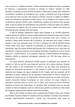 com um lucro de 1,8 bilhões de dólares. O último levantamento disponível sobre a quantidade
de máquinas e equipamentos envolvidos na extração de madeira, realizado em 1998,
identificou a existência de cerca de 8478 caminhões e 5006 tratores usados pelos madeireiros
na Amazônia. As fábricas de motosserras cuja a venda é controlada como a de armamento
nunca faturaram tanto nas lojas mais próximas à floresta. Segundo os registro do IBAMA o
número de motosserras registradas em 2004 cresceu 11% em relação ao ano anterior. O setor
de defensivos agrícolas também ganha. Desfolhantes utilizados para eliminar ervas daninhas
estão na lista de opções dos desmatadores que pulverizam a mata para agilizar seu trabalho.
Há incremento de negócios até com correntes de amarrar navios, usadas numa técnica de
derrubada de mata, esticadas entre dois tratores .
A rede de estradas clandestinas criadas nessa atividade é de 100.000 quilômetros,
confirma estudos do Instituto do Homem e Meio Ambiente da Amazônia. Essas vias funcionam
como artérias por onde penetram os germes que consumirão ainda mais a floresta. Os
primeiros a utilizar esses caminhos são os posseiros, que desmatam para vender a madeira
restante e para fazer pequenas roças. Em toda a Amazônia há mais de 800.000 famílias
vivendo desse modo, sejam invasoras ou assentadas por programas da reforma agrária e
colonização, cada uma dessas famílias pode desmatar até 3 hectares por ano, para cultivo de
subsistência. A fatia que cada uma tira anualmente da floresta é insignificante. A soma do que
todos tiram - 470.00 hectares - é um problema. Segundo o Instituto Brasileiro de Geografia e
Estatística (IBGE) as pequenas propriedades respondem por 18% das taxas oficiais de
desmatamento.
Por esses caminhos clandestinos também seguem os garimpeiros que estropiam as
margens e o leito de rios com suas dragas em busca de ouro e pedras preciosas, deixando
para trás crateras e rios contaminados por mercúrio. Um dos casos mais simbólicos da
poluição em decorrência do garimpo é o Rio Crepori, no Oeste do Pará. A mancha de
sedimento que deságua nas águas cristalinas do Rio Tapajós pode ser percebida até 30
quilômetros rio abaixo. Estima-se que ela signifique a sedimentação no leito do Tapajós de 4
toneladas de mercúrio por ano. O metal pesado contamina peixes que, ao serem consumidos,
acabam provocando doenças neurológicas em seres humanos. Em áreas indígenas, os
garimpeiros costumam atuar em conluio com os índios, como ocorre na mina de diamantes
localizada na reserva dos Cintas-largas, em Rondônia. Mas, há também casos em que eles
invadem as reservas indígenas e usam de violência para garantir a permanência. Esse modelo
de ocupação é freqüentemente relatado na área dos Ianomâmis.
Mais de 250 milhões de dólares foram investidos pelo Programa Piloto para Proteção
das Florestas Tropicais do Brasil em medidas contra as queimadas. Convênios para estimular o
chamado desenvolvimento sustentável - aquele que, teoricamente, gera meios de
PROJETO VIDA NO CAMPO - A VIDA EM HARMONIA COM A NATUREZA 17
 