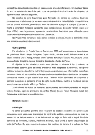 senescência daqueles já existentes em pastagens do amendoim forrageiro. Em qualquer época
do ano, a redução da área foliar pelo corte ou pastejo diminui a fixação de nitrogênio da
leguminosa nas semanas seguintes.
Na escolha de uma leguminosa para formação de bancos de proteína devem-se
considerar sua produtividade de forragem, composição química, palatabilidade, competitividade
com as plantas invasoras, persistência, além da tolerância a pragas e doenças (Costa et al.,
1997), o amendoim forrageiro apresenta estas características. Segundo Román, citado por
Argel (1994), esta leguminosa, apresenta características favoráveis para utilização como
cobertura do solo em plantios de banana na Costa Rica.
No Projeto Vida no Campo, estão sendo testados a cultivas Amarillo e Belmonte e mais
sete acessos que diferem bem entre si.
Outras plantas
Foi introduzido no Projeto Vida no Campo, em 2006, outras gramíneas e leguminosas.
As gramíneas foram: Sargo Forrageiro, Capim Sudão, Milheto A-300, Milheto A-500, e os
capins Mulato e MG-5. As leguminosas foram: Sansão do Campo, Mucuna Anã, Mucuna Cinza,
Mucuna Preta, Crotalária Juncea, Crotalária Spectábilis e Feijão de Porco.
O objetivo de ter introduzido mais estas plantas no sistema é ter o máximo de
biodiversidade possível, para daí então analisar as mais adaptadas e produtivas, para poder
viabilizar o sistema e transferir a melhor tecnologia aos produtores. As informações específicas
para cada planta, só será possível após acompanhamento delas dentro do sistema, para poder
conhece-las melhor, o que poderá levar anos. Também foram semeadas em saquinhos a
palmeira Macaúba e a belíssima árvore de porte médio, Indiana, nutritiva e medicinal para os
seres humanos e animais, a Moringa Oleífera.
Já no viveiro de mudas de frutíferas, estão prontas para serem plantadas, no Projeto
Vida no Campo, agora na primavera, as plantas: Mapati, Cacau, Pequi, Mangaba, Araçá Boi,
Caju Anão e a planta ornamental Lofantera.
Bananal orgânico
Introdução
O centro geográfico primário onde vegetam as espécies silvestres do gênero Musa
compreende uma vasta área intertropical do continente asiático, estendendo-se de mais ou
menos 20° de latitude norte a 10° de latitude sul, ou seja, da Índia até o Nepal, Birmânia,
península da Indochina, Malásia, Indonésia, Filipinas, Nova Guiné e alguns arquipélagos do
leste do Pacífico. Ou seja, o centro de origem das espécies de banana é o sudeste da Ásia.
PROJETO VIDA NO CAMPO - A VIDA EM HARMONIA COM A NATUREZA 175
 