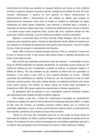 sobrevivência às famílias que exploram as riquezas florestais sem danos ao meio ambiente
somente o programa recebera do governo alemão a doação de 45 milhões de reais. Em outro
convênio internacional, o governo do Acre garantiu no Banco Interamericano de
Desenvolvimento (BID) o financiamento de 240 milhões de dólares para projetos de
desenvolvimento sustentável. Outro tanto se investiu em projetos de certificação de origem
implantados em várias frentes madeireiras, para estimular a atividade legal e combater a
destruição da natureza. Apesar disso tudo, a indústria do desflorestamento continua a florescer
– em partes porque esses programas todos, quando dão certo, significam atração de mais
gente para o interior da floresta. Já há 20 milhões de brasileiros vivendo na Amazônia.
Segundo o economista sênior do Banco Mundial, Sérgio Margulis, autor de uma das
pesquisas mais importantes sobre o impacto do desmatamento de 60 milhões de hectares que
são utilizados em atividades de agropecuária, três quartos disso são pastos, o que dá à criação
de bois o troféu de campeã no desmatamento da Amazônia.
Desde 1990 o número de cabeças de gado aumentou 144% na Amazônia, 4 vezes mais
do que no restante do pais. A soja avança sobre pastos antigos e capitaliza pecuaristas, que
abrem novas áreas na mata.
Mais de 80% das queimadas aconteceram perto das rodovias. A colonização se dá ao
longo de 100.000 quilômetros de estradas clandestinas. As queimadas causam perdas de 121
milhões de dólares por ano. Considerada a emissão de carbono, os prejuízos chegam a 5
bilhões de dólares. 75% das emissões de gás carbônico do Brasil vêm das queimadas na
Amazônia, o que coloca o país entre os cinco maiores poluidores do mundo. 200.000
queimadas são identificadas por satélites no Brasil por ano. Na Amazônia há mais de 3.000
empresas cortando árvores. Para cada unidade retirada, os madeireiros danificam pelo menos
outras quinze árvores. 24,5 milhões de metros cúbicos de árvores foram derrubados na
Amazônia em 2004, 60% dessa madeira ficou abandonada na floresta, apodrecendo.
Os garimpeiros além de poluírem os rios e devastarem reservas ambientais, também
são responsáveis pela chegada da AIDS às aldeias indígenas.
Para assistir a tudo isso, o Brasil tem moderníssima tecnologia de monitoramento
ambiental por satélite. Na sede do Instituto Nacional de Pesquisas Espaciais (INPE), na cidade
de São José dos Campos, os cientistas produzem boletins diários com os números de
queimadas registradas no país e emitem quinzenalmente relatórios sobre os desmatamentos
mais recentes, apontando com precisão os locais onde ocorreram.
Menos de oito horas são necessários para que um dos aviões do Sivam decole da
base aérea de Anápolis, em Goiás, e produza imagens em alta resolução de qualquer ponto da
floresta. Em centenas de outros centros de pesquisas de universidades espalhados pelo país e
no exterior, são processadas outras informações com base em dados obtidos por satélites.
PROJETO VIDA NO CAMPO - A VIDA EM HARMONIA COM A NATUREZA 18
 