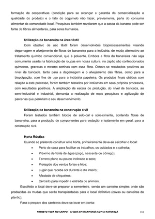 formação de cooperativas (condição para se alcançar a garantia da comercialização e
qualidade do produto) e o fato do cogumelo não fazer, previamente, parte do consumo
alimentar da comunidade local. Pesquisas também revelaram que a casca da banana pode ser
fonte de fibras alimentares, para seres humanos.
Utilização da bananeira na área têxtil
Com objetivo de uso têxtil foram desenvolvidos bioprocessamentos visando
degomagem e alvejamento de fibras de bananeira para a indústria, de modo alternativo ao
tratamento químico convencional, que é poluente. Embora a fibra da bananeira não seja
comumente usada na fabricação de roupas em nossa cultura, no Japão são confeccionados
quimonos, gravatas e mesmo cortinas com essa fibra. Obteve-se resultados positivos ao
nível de bancada, tanto para a degomagem e o alvejamento das fibras, como para a
biopolpação, com fins de uso para a indústria papeleira. Os produtos finais obtidos com
relação a este processo, foram também testados por indústrias em seus próprios processos,
com resultados positivos. A ampliação da escala de produção, do nível de bancada, ao
semi-industrial e industrial, demanda a realização de mais pesquisas e agilização de
parcerias que permitam o seu desenvolvimento.
Utilização da bananeira na construção civil
Foram testados também blocos de solo-cal e solo-cimento, contendo fibras de
bananeira, para a produção de componentes para vedação e isolamento em geral, para a
construção civil.
Horta Rústica
Quando se pretende construir uma horta, primeiramente deve-se escolher o local:
• Perto de casa para facilitar os trabalhos, os cuidados e a colheita;
• Próximo de fonte de água (poço, nascente ou córrego);
• Terreno plano ou pouco inclinado e seco;
• Protegido dos ventos fortes e frios;
• Lugar que receba sol durante o dia inteiro;
• Afastado de chiqueiros;
• Cercado para impedir a entrada de animais.
Escolhido o local deve-se preparar a sementeira, sendo um canteiro simples onde são
produzidas as mudas que serão transplantadas para o local definitivo (covas ou canteiros de
plantio).
Para o preparo dos canteiros deve-se levar em conta:
PROJETO VIDA NO CAMPO - A VIDA EM HARMONIA COM A NATUREZA 183
 