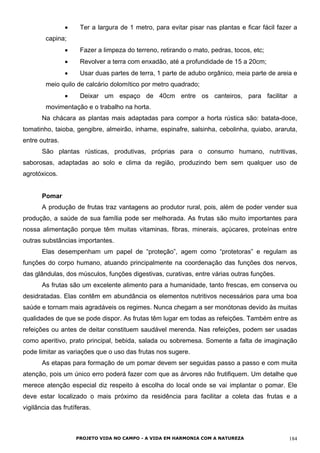 • Ter a largura de 1 metro, para evitar pisar nas plantas e ficar fácil fazer a
capina;
• Fazer a limpeza do terreno, retirando o mato, pedras, tocos, etc;
• Revolver a terra com enxadão, até a profundidade de 15 a 20cm;
• Usar duas partes de terra, 1 parte de adubo orgânico, meia parte de areia e
meio quilo de calcário dolomítico por metro quadrado;
• Deixar um espaço de 40cm entre os canteiros, para facilitar a
movimentação e o trabalho na horta.
Na chácara as plantas mais adaptadas para compor a horta rústica são: batata-doce,
tomatinho, taioba, gengibre, almeirão, inhame, espinafre, salsinha, cebolinha, quiabo, araruta,
entre outras.
São plantas rústicas, produtivas, próprias para o consumo humano, nutritivas,
saborosas, adaptadas ao solo e clima da região, produzindo bem sem qualquer uso de
agrotóxicos.
Pomar
A produção de frutas traz vantagens ao produtor rural, pois, além de poder vender sua
produção, a saúde de sua família pode ser melhorada. As frutas são muito importantes para
nossa alimentação porque têm muitas vitaminas, fibras, minerais, açúcares, proteínas entre
outras substâncias importantes.
Elas desempenham um papel de “proteção”, agem como “protetoras” e regulam as
funções do corpo humano, atuando principalmente na coordenação das funções dos nervos,
das glândulas, dos músculos, funções digestivas, curativas, entre várias outras funções.
As frutas são um excelente alimento para a humanidade, tanto frescas, em conserva ou
desidratadas. Elas contêm em abundância os elementos nutritivos necessários para uma boa
saúde e tornam mais agradáveis os regimes. Nunca chegam a ser monótonas devido às muitas
qualidades de que se pode dispor. As frutas têm lugar em todas as refeições. Também entre as
refeições ou antes de deitar constituem saudável merenda. Nas refeições, podem ser usadas
como aperitivo, prato principal, bebida, salada ou sobremesa. Somente a falta de imaginação
pode limitar as variações que o uso das frutas nos sugere.
As etapas para formação de um pomar devem ser seguidas passo a passo e com muita
atenção, pois um único erro poderá fazer com que as árvores não frutifiquem. Um detalhe que
merece atenção especial diz respeito à escolha do local onde se vai implantar o pomar. Ele
deve estar localizado o mais próximo da residência para facilitar a coleta das frutas e a
vigilância das frutíferas.
PROJETO VIDA NO CAMPO - A VIDA EM HARMONIA COM A NATUREZA 184
 