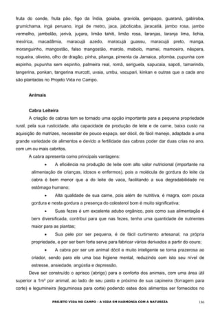 fruta do conde, fruta pão, figo da Índia, goiaba, graviola, genipapo, guaraná, gabiroba,
grumichama, ingá peruano, ingá de metro, jaca, jaboticaba, jaracatiá, jambo rosa, jambo
vermelho, jambolão, jerivá, juçara, limão tahiti, limão rosa, laranjas, laranja lima, lichia,
mexirica, macadâmia, maracujá azedo, maracujá guassu, maracujá preto, manga,
moranguinho, mangostão, falso mangostão, marolo, mabolo, mamei, mamoeiro, nêspera,
nogueira, oliveira, olho de dragão, pinha, pitanga, pimenta da Jamaica, pitomba, pupunha com
espinho, pupunha sem espinho, palmeira real, romã, seriguela, sapucaia, sapoti, tamarindo,
tangerina, ponkan, tangerina murcott, uvaia, umbu, vacupari, kinkan e outras que a cada ano
são plantadas no Projeto Vida no Campo.
Animais
Cabra Leiteira
A criação de cabras tem se tornado uma opção importante para a pequena propriedade
rural, pela sua rusticidade, alta capacidade de produção de leite e de carne, baixo custo na
aquisição de matrizes, necessitar de pouco espaço, ser dócil, de fácil manejo, adaptada a uma
grande variedade de alimentos e devido a fertilidade das cabras poder dar duas crias no ano,
com um ou mais cabritos.
A cabra apresenta como principais vantagens:
• A eficiência na produção de leite com alto valor nutricional (importante na
alimentação de crianças, idosos e enfermos), pois a molécula de gordura do leite da
cabra é bem menor que a do leite de vaca, facilitando a sua degradabilidade no
estômago humano;
• Alta qualidade de sua carne, pois além de nutritiva, é magra, com pouca
gordura e nesta gordura a presença do colesterol bom é muito significativa;
• Suas fezes é um excelente adubo orgânico, pois como sua alimentação é
bem diversificada, contribui para que nas fezes, tenha uma quantidade de nutrientes
maior para as plantas;
• Sua pele por ser pequena, é de fácil curtimento artesanal, na própria
propriedade, e por ser bem forte serve para fabricar vários derivados a partir do couro;
• A cabra por ser um animal dócil e muito inteligente se torna prazerosa ao
criador, sendo para ele uma boa higiene mental, reduzindo com isto seu nível de
estresse, ansiedade, angústia e depressão.
Deve ser construído o aprisco (abrigo) para o conforto dos animais, com uma área útil
superior a 1m² por animal, ao lado de seu pasto e próximo de sua capineira (forragem para
corte) e legumineira (leguminosa para corte) podendo estes dois alimentos ser fornecidos no
PROJETO VIDA NO CAMPO - A VIDA EM HARMONIA COM A NATUREZA 186
 