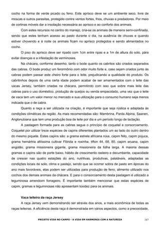 cocho na forma de verde picado ou feno. Este aprisco deve se um ambiente seco, livre de
moscas e outros parasitas, protegido contra ventos fortes, frios, chuvas e predadores. Por meio
de cortinas móveis dar a insolação necessária ao aprisco e ao conforto dos animais.
Com estes recursos no centro do manejo, cria-se os animais de maneira semi-confinada,
sendo que estes tenham acesso ao pasto durante o dia, na ausência de chuvas e quando
estiver chovendo e à noite os animais ficam no aprisco protegidos e sendo alimentados no
cocho.
O piso do aprisco deve ser ripado com 1cm entre ripas e a 1m de altura do solo, pára
evitar doenças e a infestação de verminoses.
Na chácara, conforme desenho, tanto o bode quanto os cabritos são criados separados
das cabras. O bode produz um ferormônio com odor muito forte e, caso sejam criados junto às
cabras podem passar este cheiro forte para o leite, prejudicando a qualidade do produto. Os
cabritinhos depois de uma certa idade podem acabar de ser amamentados com o leite das
vacas Jersey, também criadas na chácara, permitindo com isso que sobre mais leite das
cabras para o uso doméstico, produção de queijos ou venda empacotado, uma vez que o leite
de vaca tem um valor menor no mercado e sua utilização para o consumo humano seja menos
indicada que o de cabra.
Quanto a raça a ser utilizada na criação, é importante que seja rústica e adaptada às
condições climáticas da região. As mais recomendadas são: Mambrina, Parda Alpina, Saanen,
Anglonubiana que tem uma produção boa de leite por dia e um período longo de lactação.
A pastagem formada para as cabras segue o princípio de coquetel e consorciamento.
Coquetel por utilizar treze espécies de capins diferentes plantados um ao lado do outro dentro
do mesmo piquete. Estes capins são: a grama estrela africana roxa, capim Nilo, capim pojuca,
grama hemártria altíssima cultivar Flórida e roxinha, tifton 44, 68, 85, capim aruana, capim
angolão, grama missioneira gigante, grama missioneira da folha larga. A maioria dessas
gramas e capins são de porte baixo, hábito de crescimento rasteiro e decumbente, capacidade
de crescer nas quatro estações do ano, nutritivas, produtivas, palatáveis, adaptadas as
condições locais de solo, clima e pastejo, sendo que se ocorrer sobra de pasto em épocas do
ano mais favoráveis, elas podem ser utilizadas para produção de feno, alimento utilizado nos
cochos dos demais animais da chácara. E para o consorciamento desta pastagem é utilizado a
leguminosa amendoim forrageiro. É importante também mencionar que estas espécies de
capim, gramas e leguminosas não apresentam toxidez para os animais.
Vaca leiteira da raça Jersey
A raça Jersey vem demonstrando ser através dos anos, a mais econômica de todas as
raças leiteiras. A eficiência desta raça é demonstrada em vários aspectos, como a precocidade,
PROJETO VIDA NO CAMPO - A VIDA EM HARMONIA COM A NATUREZA 187
 