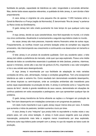 facilidade de parição, capacidade de tolerância ao calor, longevidade e conversão alimentar.
Mas, dentre todos esses aspectos relevantes, a qualidade do leite Jersey, é, sem dúvida o fator
preponderante.
A vaca Jersey é originária de uma pequena ilha de apenas 11.655 hectares entre o
Canal da Mancha e a França (região da Normandia). É denominada “Ilha de Jersey” e pertence
ao Reino Unido da Grã-Bretanha.
O gado Jersey tem sido criado puramente há mais tempo do que qualquer outra raça
bovina.
A raça Jersey, devido as suas características, teve fácil expansão no mundo, e é criada
nos cinco continentes. Atualmente é numericamente a segunda raça leiteira criada no mundo.
As vacas Jersey são mais precoces, trazendo retorno financeiro antes de outras raças.
Freqüentemente, as novilhas iniciam sua primeira lactação antes de completar seu segundo
aniversário, não interrompendo seu crescimento e continuando a se desenvolver em tamanho e
produção.
O leite Jersey é um produto de excelente qualidade. Com seu excelente sabor, o leite
Jersey tem obtido a preferência de mercado, onde quer que seja explorado. Possui uma média
elevada de todos os constituintes essenciais à qualidade do leite (lactose, proteína, vitaminas,
açúcar e minerais), sendo alto o seu teor de gordura (5,3%), importante o seu valor energético
e rico o seu extrato seco desengordurado.
A raça Jersey é reconhecida por sua facilidade de adaptação às mais variadas
condições de clima, solo, alimentação, manejo e condições geográficas. Tem uma excepcional
tolerância ao calor e extremo frio. Como resultado tem demonstrado excelente desempenho,
em climas tropicais ou semi-tropicais, onde as condições ambientais são inaceitáveis para
outras raças especializadas na produção do leite. A Jersey é conhecida como a “vaquinha dos
cascos de ferro”, devido à grande resistência de seus cascos, demonstrada em situações de
contínuo pastoreio em solos escarpados e pedregosos, sem que apresentem qualquer tipo de
problema.
O gado Jersey transforma de forma eficiente as rações e a forragem em produção de
leite. Tem bom desempenho em instalações comerciais e em programas de pastoreio.
Um dado muito importante é que o gado Jersey requer menos área por vaca. À medida
que aumenta o índice de pastoreio, também aumenta o lucro por área.
A vaca Jersey é uma “máquina” que produz leite no equivalente a muitas vezes o seu
próprio peso, em uma única lactação. A Jersey é muito pouco exigente para sua própria
manutenção, produzindo mais leite e exigindo menor investimento por área explorada.
Nenhuma outra raça leiteira pode competir com a Jersey no que diz respeito ao baixo custo de
produção.
PROJETO VIDA NO CAMPO - A VIDA EM HARMONIA COM A NATUREZA 188
 