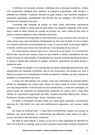 A eficiência na conversão alimentar, combinada com a produção econômica, constitui
uma característica desejável para rebanhos de pequenas propriedades, onde forragem e
pastoreio são limitados. O pequeno tamanho do gado Jersey é mais facilmente adaptável a
topografias acidentadas, possibilitando mais eficiente uso das pastagens, não limitando sua
produção em proporção a seu peso.
Conhecidas pela facilidade de parição, as vacas Jersey demonstram significativas
vantagens em relação a outras raças de gado leiteiro nas seguintes categorias, entre outras:
menor média de idade (meses) por ocasião da primeira cria, menor média de dias entre os
partos e a prenhez seguinte e menor intervalo entre partos.
A característica de longevidade é muito acentuada na raça, existindo vários recordes de
vacas Jersey cujas vidas reprodutivas ultrapassaram os vinte anos de idade. É comum atingir-
se o máximo rendimento de produtividade dos 10 aos 12 anos de idade. A procriação regular e
constante, contribui para menos dias improdutivos e mais lactações em sua vida útil.
Em muitos países a Jersey é tida como a “vaca do lar ou da família”. É um animal dócil,
fácil de lidar, inclusive por crianças. Possui um tipo atraente e, devido à persistência com que
produz ao longo de cada lactação, é considerada uma vaca de excelente disposição produtiva.
A Jersey é notável pela facilidade de parição, raramente necessitando de ajuda durante o
trabalho de parto.
A facilidade de parição é uma característica da Jersey perpetuada geneticamente. Esta
característica tem realmente importância, não só nos cruzamentos, mas também por evitar a
distocia nos partos e as conseqüentes retenções de placenta e metrites, que tanto reduzem as
lactações e a vida produtiva das vacas.
A Jersey tem sido utilizada com sucesso, como raça melhoradora de produção leiteira,
através da mestiçagem com outras raças nativas, em várias partes do mundo. Considerada
uma raça preponderante, na transmissão de suas características, a Jersey tem participado, em
grande escala, de programas de melhoramento zootécnico em países como a Índia (20,4
milhões de cruzamentos programados até 1986), Austrália (Australian Milking Zebu: Jersey x
Red Sindhi), Jamaica (Jamaica Hope: Jersey x Sahiwal) e outros.
No Brasil, a mestiçagem de gado Jersey com outras raças importadas, principalmente
zebuínas (Gir, Red Sindhi, etc.), tem sido cientificamente pesquisada, com sucesso, desde
1952.
Do ensaio do professor Horn: “ A raça Jersey provavelmente ocupará uma posição de
destaque, nas futuras décadas, no melhoramento das diferentes raças nativas em todo o
mundo, tornando-as mais eficientes e produtivas”.
De todas as raças leiteiras, a Jersey é a que tem a maior capacidade de tolerância ao
calor. Isso é fácil de se entender, pois é a única cuja pele é pigmentada. Quando a temperatura
PROJETO VIDA NO CAMPO - A VIDA EM HARMONIA COM A NATUREZA 189
 