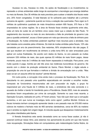 Sucesso no céu, fracasso no chão. As ações de fiscalização e os investimentos na
repressão a crimes ambientais estão longe de acompanhar a tecnologia que enxerga detalhes
no meio da floresta. Dos 36 milhões de reais previstos para custear o trabalho dos fiscais neste
ano, 25% foram congelados. O total liberado só foi suficiente para trabalhar até a primeira
quinzena de agosto – justamente quando se iniciou a estação das queimadas. Para vigiar os 5
milhões de quilômetros quadrado de mata Amazônica existem 695 fiscais, 575 fixos e 120
emprestados de outras regiões. Se a área de floresta fosse dividida igualmente entre eles,
cada um teria de cuidar de um território cinco vezes maior que a cidade de São Paulo. “O
esgotamento dos recursos no meio do ano demonstra a falta de prioridade do governo Lula
para a questão ambiental”, acusa o Green-peace em nota que denuncia a falta de dinheiro para
a fiscalização. As multas ambientais poderiam significar mais recursos para a atividade, mas
são tratadas como anedota pelos infratores. Do total de multas emitidas pelos fiscais, 12% são
canceladas por erro de preenchimento. Das restantes, 80% simplesmente não são pagas. E
das que resultam em recolhimento de dinheiro a união toma 95% do valor arrecadado para
aplicar em outras finalidades. De acordo com dados do Ibama, no ano passado as multas
somaram 539 milhões de reais, das quais apenas 63 milhões de reais foram pagos, desse
montante, pouco mais de 3 milhões de reais foram repassados à instituição. Para piorar, uma
multa quando é paga, tramita por até três anos nas instâncias burocráticas do governo. De
acordo com o diretor de produção ambiental do Ibama, Flávio Montiel, o órgão estuda a
proposição de uma lei que formalize e melhore a divisão de arrecadação com a união. “Mas
esse vai ser um assunto difícil de resolver” admite Montiel.
Em outra ponta, a corrupção mina ainda mais o processo de fiscalização. No Pará, foi
descoberta no ano passado uma quadrilha especializada em cancelar e encolher multas.
Composto de funcionários macomunados até com procurador do órgão, o grupo foi
responsável por uma fraude de 4 milhões de reais, a sindicância não esta concluída e o
acusado de chefiar o bando foi transferido para a Previdência. Desde 2003, mais de sessenta
servidores foram enquadrados por crime de corrupção. Somente no caso mais recente, a
Operação Curupira, realizada em junho, 47 foram presos. “Isso não quer dizer que a corrupção
aumentou, e sim que nunca se investigou tanto como agora”, justifica Montiel. Embora os
fiscais honestos tenham conseguido apreender desde o ano passado mais de 375.000 metros
cúbicos de madeira e fechado mais de 460 serrarias clandestinas, cerca de 80% da madeira
que é vendida na região tem origem ilegal. Aí incluída aquela que desaparece misteriosamente
dos pátios interditados pelo Ibama.
A floresta Amazônica esta sendo devastada como se nunca fosse acabar, já não é
possível continuar nesse ritmo, pois estamos nos aproximando do ponto em que não haverá
mais recuperação. Simulações feitas em computadores pelo meteorologista Carlos Nobre, do
PROJETO VIDA NO CAMPO - A VIDA EM HARMONIA COM A NATUREZA 19
 