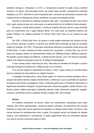 ambiente começa a ultrapassar os 30°C, a temperatura corporal do gado Jersey também
começa a se elevar. Esta elevação ocorre nas outras raças quando a temperatura ambiente
ultrapassa os 24°C. Este fato é muito importante pois o aumento da temperatura corporal influi
negativamente na fisiologia do animal, resultando na queda de produção de leite.
Durante os períodos de estresse causados pelo calor, a produção de leite varia menos
com o gado Jersey do que com outra raças, e o aparecimento do cio também é menos afetado.
No Quênia, cortado pelo Equador, o Jersey se adaptou tão bem que foi a raça escolhida
para os cruzamentos com o gado Zebuíno Boran. Por outro lado, os rebanhos leiteiros dos
países nórdicos, em regiões próximas ao Círculo Polar Ártico são na sua maioria da raça
Jersey.
Em 1991, a Sunny Day Farm, do quente e úmido estado americano da Carolina do Sul,
foi a primeira fazenda a quebrar a barreira das 20.000 libras (9.091kg) de leite de produção
média por lactação. Em 1997, 18 fazendas americanas obtiveram a produção média acima das
20.000 libras. A maior produtora de leite e gordura foi novamente a Sunny Day, que com 67
vacas em lactação, obteve as extraordinárias médias de 10943kg de leite e 500kg de gordura.
No também quente estado da Califórnia, o plantel Sunset Canyon, com 179 vacas em lactação,
obteve uma média de produção acima de 10.300kg de leite/lactação.
A vaca Jersey produz mais leite por área, mais leite por tonelada de forragem e produz
mais leite corrigido em gordura por 100kg de peso vivo do animal.
E no que diz respeito à capacidade de tolerar o calor, o gado Jersey é a escolha lógica
para os criadores de raças leiteiras em regiões tropicais.
A pastagem formada para a vaca Jersey segue os mesmos princípios adotados para a
criação das cabras leiteiras citadas anteriormente, a diferença é que a quantidade de espécies
forrageiras que formam a pastagem é maior, o total das gramíneas é 18 espécies diferentes e a
leguminosa amendoim forrageiro. As gramíneas são: missionera gigante, estrela africana roxa,
florona, pojuca, setária kazungula e splendida, pioneiro, Mott, dictioneura, angolinha, angolão,
canarana, hemártrias roxinha, preferida, flórida e empasc 305, nilo e castela.
Suínos
As criações tradicionais de porcos, soltos em mangueirões, apropriadas para raças
rústicas, vêm sendo aperfeiçoadas, usando-se pastos cultivados, de preferência com árvores
frutíferas ao longo das cercas externas dos piquetes ou raleadas dentro deles, de forma a não
causar excesso de sombreamento para o pasto. Os piquetes devem ser dotados de abrigos
rústicos, com bebedouros e comedouros. A ração suplementar deve ser controlada fazendo
com que os animais consumam pasto e frutos.
PROJETO VIDA NO CAMPO - A VIDA EM HARMONIA COM A NATUREZA 190
 