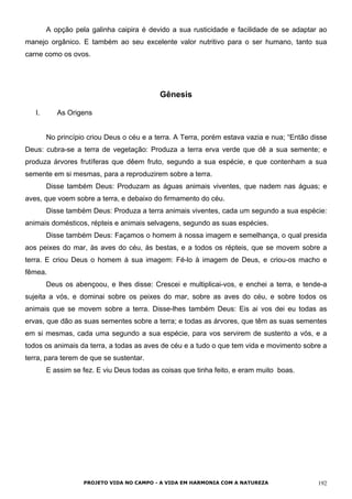 A opção pela galinha caipira é devido a sua rusticidade e facilidade de se adaptar ao
manejo orgânico. E também ao seu excelente valor nutritivo para o ser humano, tanto sua
carne como os ovos.
Gênesis
I. As Origens
No princípio criou Deus o céu e a terra. A Terra, porém estava vazia e nua; “Então disse
Deus: cubra-se a terra de vegetação: Produza a terra erva verde que dê a sua semente; e
produza árvores frutíferas que dêem fruto, segundo a sua espécie, e que contenham a sua
semente em si mesmas, para a reproduzirem sobre a terra.
Disse também Deus: Produzam as águas animais viventes, que nadem nas águas; e
aves, que voem sobre a terra, e debaixo do firmamento do céu.
Disse também Deus: Produza a terra animais viventes, cada um segundo a sua espécie:
animais domésticos, répteis e animais selvagens, segundo as suas espécies.
Disse também Deus: Façamos o homem à nossa imagem e semelhança, o qual presida
aos peixes do mar, às aves do céu, às bestas, e a todos os répteis, que se movem sobre a
terra. E criou Deus o homem à sua imagem: Fé-lo à imagem de Deus, e criou-os macho e
fêmea.
Deus os abençoou, e lhes disse: Crescei e multiplicai-vos, e enchei a terra, e tende-a
sujeita a vós, e dominai sobre os peixes do mar, sobre as aves do céu, e sobre todos os
animais que se movem sobre a terra. Disse-lhes também Deus: Eis ai vos dei eu todas as
ervas, que dão as suas sementes sobre a terra; e todas as árvores, que têm as suas sementes
em si mesmas, cada uma segundo a sua espécie, para vos servirem de sustento a vós, e a
todos os animais da terra, a todas as aves de céu e a tudo o que tem vida e movimento sobre a
terra, para terem de que se sustentar.
E assim se fez. E viu Deus todas as coisas que tinha feito, e eram muito boas.
PROJETO VIDA NO CAMPO - A VIDA EM HARMONIA COM A NATUREZA 192
 