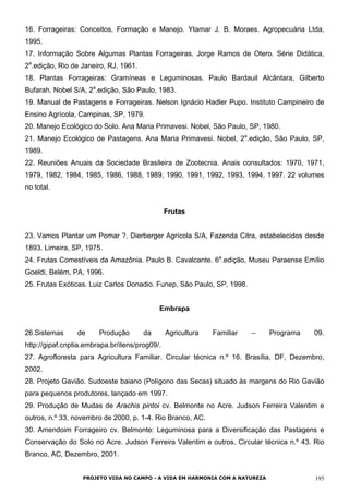 16. Forrageiras: Conceitos, Formação e Manejo. Ytamar J. B. Moraes. Agropecuária Ltda,
1995.
17. Informação Sobre Algumas Plantas Forrageiras. Jorge Ramos de Otero. Série Didática,
2a
.edição, Rio de Janeiro, RJ, 1961.
18. Plantas Forrageiras: Gramíneas e Leguminosas. Paulo Bardauil Alcântara, Gilberto
Bufarah. Nobel S/A, 2a
.edição, São Paulo, 1983.
19. Manual de Pastagens e Forrageiras. Nelson Ignácio Hadler Pupo. Instituto Campineiro de
Ensino Agrícola, Campinas, SP, 1979.
20. Manejo Ecológico do Solo. Ana Maria Primavesi. Nobel, São Paulo, SP, 1980.
21. Manejo Ecológico de Pastagens. Ana Maria Primavesi. Nobel, 2a
.edição, São Paulo, SP,
1989.
22. Reuniões Anuais da Sociedade Brasileira de Zootecnia. Anais consultados: 1970, 1971,
1979, 1982, 1984, 1985, 1986, 1988, 1989, 1990, 1991, 1992, 1993, 1994, 1997. 22 volumes
no total.
Frutas
23. Vamos Plantar um Pomar ?. Dierberger Agrícola S/A, Fazenda Citra, estabelecidos desde
1893. Limeira, SP, 1975.
24. Frutas Comestíveis da Amazônia. Paulo B. Cavalcante. 6a
.edição, Museu Paraense Emílio
Goeldi, Belém, PA, 1996.
25. Frutas Exóticas. Luiz Carlos Donadio. Funep, São Paulo, SP, 1998.
Embrapa
26.Sistemas de Produção da Agricultura Familiar – Programa 09.
http://gipaf.cnptia.embrapa.br/itens/prog09/.
27. Agrofloresta para Agricultura Familiar. Circular técnica n.º 16. Brasília, DF, Dezembro,
2002.
28. Projeto Gavião. Sudoeste baiano (Polígono das Secas) situado às margens do Rio Gavião
para pequenos produtores, lançado em 1997.
29. Produção de Mudas de Arachis pintoi cv. Belmonte no Acre. Judson Ferreira Valentim e
outros, n.º 33, novembro de 2000, p. 1-4. Rio Branco, AC.
30. Amendoim Forrageiro cv. Belmonte: Leguminosa para a Diversificação das Pastagens e
Conservação do Solo no Acre. Judson Ferreira Valentim e outros. Circular técnica n.º 43. Rio
Branco, AC, Dezembro, 2001.
PROJETO VIDA NO CAMPO - A VIDA EM HARMONIA COM A NATUREZA 195
 