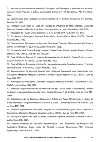 31. Métodos de Introdução do Amendoim Forrageiro em Pastagens já estabelecidas no Acre.
Judson Ferreira Valentim e outros. Comunicado técnico n.º 152. Rio Branco, AC, Novembro,
2002.
32. Leguminosas para Pastagens no Brasil Central. N. F. Seiffert. Documento 07, CNPGC,
Brasília, DF, 1982.
33. Pastagens para Gado de Leite em Regiões de Influência da Mata Atlântica. Margarida
Mesquita Carvalho e Maurílio José Alvim. Embrapa Gado de Leite, Juiz de Fora, MG, 2000.
34. Pastagens do Trópico Úmido Brasileiro. E. A. S. Serrão. CPATU, Belém, PA, 1977.
35. Forrageiras e Pastagens: Resumos Informativos. Antonio Carlos Motta. CNPGL, Coronel
Pacheco, MG, 1980.
36. Características Forrageiras de Algumas Gramíneas Tropicais. Milton de Andrade Botrel e
outros. Documentos n.º 66, CNPGL, Juiz de Fora, MG, 1998.
37. Forrageiras para Corte e Pastejo. Antônio Carlos Coser, Antônio Vander Pereira. Circular
técnica n.º 66, CNPGL, Juiz de Fora, MG, 2001.
38. Capim-Elefante: Formas de Uso na Alimentação Animal. Antônio Carlos Coser e outros.
Circular técnica n.º 57, CNPGL, Juiz de Fora, MG, 2000.
39. Capim-Elefante, Produção e Utilização. Margarida Mesquita Carvalho e outros. 2a
.edição
revista, Brasília – SPI/CNPGL, Juiz de Fora, MG, 1997.
40. Características de Algumas Leguminosas Arbóreas Adequadas para Associação com
Pastagens. Margarida Mesquita Carvalho e outros. Circular técnica n.º 64, CNPGL, Juiz de
Fora, MG, 2001.
41. Arborização de Pastagens Cultivadas. Margarida Mesquita Carvalho. Documentos n.º 64,
CNPGL, Juiz de Fora, MG, 1998.
42. Sistemas Silvipastoris: Relatos de Pesquisa e de seu Uso no Brasil. Carlos Renato Tavares
de Castro e Margarida Mesquita Carvalho. Circular técnica n.º 53. CNPGL, Juiz de Fora, MG,
1999.
43. Estabelecimento de Sistemas Silvipastoris: Ênfase em Áreas Montanhosas e Solos de
Baixa Fertilidade. Margarida Mesquita Carvalho e outros. Circular técnica n.º 68, CNPGL, Juiz
de Fora, MG, 2002.
44. Sistemas Agroflorestais Pecuários: Opções de Sustentabilidade para Áreas Tropicais e
Subtropicais. Margarida Mesquita Carvalho e outros. CNPGL, Juiz de Fora, MG, 2001.
45. Produção Orgânica de Leite no Brasil. Elizabeth Nogueira Fernandes e outros. CNPGL,
Juiz de Fora, MG, 2001.
46. Sistema Integrado de Produção Agroecológica: Uma Experiência de Pesquisa em
Agricultura Orgânica. Dejair Lopes de Almeida e outros. Documentos 169, Embrapa
Agrobiologia, Seropédica, RJ, 2003.
PROJETO VIDA NO CAMPO - A VIDA EM HARMONIA COM A NATUREZA 196
 