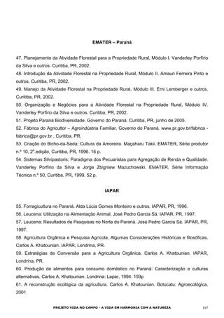 EMATER – Paraná
47. Planejamento da Atividade Florestal para a Propriedade Rural, Módulo I. Vanderley Porfírio
da Silva e outros. Curitiba, PR, 2002.
48. Introdução da Atividade Florestal na Propriedade Rural, Módulo II. Amauri Ferreira Pinto e
outros. Curitiba, PR, 2002.
49. Manejo da Atividade Florestal na Propriedade Rural, Módulo III. Erni Lemberger e outros.
Curitiba, PR, 2002.
50. Organização e Negócios para a Atividade Florestal na Propriedade Rural, Módulo IV.
Vanderley Porfírio da Silva e outros. Curitiba, PR, 2002.
51. Projeto Paraná Biodiversidade. Governo do Paraná. Curitiba, PR, junho de 2005.
52. Fábrica do Agricultor – Agroindústria Familiar. Governo do Paraná. www.pr.gov.br/fabrica -
fabrica@pr.gov.br , Curitiba, PR.
53. Criação do Bicho-da-Seda; Cultura da Amoreira. Maçaharu Takii. EMATER, Série produtor
n.º 10, 2a
.edição, Curitiba, PR, 1996. 16 p.
54. Sistemas Silvipastoris: Paradigma dos Pecuaristas para Agregação de Renda e Qualidade.
Vanderley Porfírio da Silva e Jorge Zbigniew Mazuchowski. EMATER, Série Informação
Técnica n.º 50, Curitiba, PR, 1999. 52 p.
IAPAR
55. Forragicultura no Paraná. Alda Lúcia Gomes Monteiro e outros. IAPAR, PR, 1996.
56. Leucena: Utilização na Alimentação Animal. José Pedro Garcia Sá. IAPAR, PR, 1997.
57. Leucena: Resultados de Pesquisas no Norte do Paraná. José Pedro Garcia Sá. IAPAR, PR,
1997.
58. Agricultura Orgânica e Pesquisa Agrícola, Algumas Considerações Históricas e filosóficas.
Carlos A. Khatounian. IAPAR, Londrina, PR.
59. Estratégias de Conversão para a Agricultura Orgânica. Carlos A. Khatounian. IAPAR,
Londrina, PR.
60. Produção de alimentos para consumo doméstico no Paraná: Caracterização e culturas
alternativas. Carlos A. Khatounian. Londrina: Lapar, 1994. 193p
61. A reconstrução ecológica da agricultura. Carlos A. Khatounian. Botucatu: Agroecológica,
2001
PROJETO VIDA NO CAMPO - A VIDA EM HARMONIA COM A NATUREZA 197
 