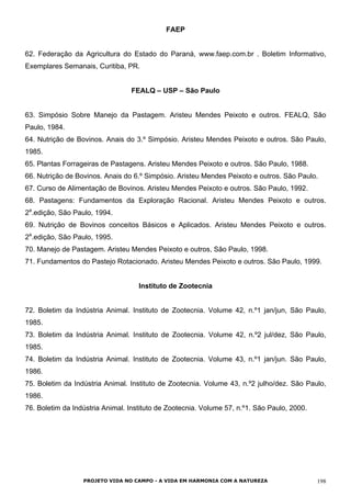 FAEP
62. Federação da Agricultura do Estado do Paraná, www.faep.com.br . Boletim Informativo,
Exemplares Semanais, Curitiba, PR.
FEALQ – USP – São Paulo
63. Simpósio Sobre Manejo da Pastagem. Aristeu Mendes Peixoto e outros. FEALQ, São
Paulo, 1984.
64. Nutrição de Bovinos. Anais do 3.º Simpósio. Aristeu Mendes Peixoto e outros. São Paulo,
1985.
65. Plantas Forrageiras de Pastagens. Aristeu Mendes Peixoto e outros. São Paulo, 1988.
66. Nutrição de Bovinos. Anais do 6.º Simpósio. Aristeu Mendes Peixoto e outros. São Paulo.
67. Curso de Alimentação de Bovinos. Aristeu Mendes Peixoto e outros. São Paulo, 1992.
68. Pastagens: Fundamentos da Exploração Racional. Aristeu Mendes Peixoto e outros.
2a
.edição, São Paulo, 1994.
69. Nutrição de Bovinos conceitos Básicos e Aplicados. Aristeu Mendes Peixoto e outros.
2a
.edição, São Paulo, 1995.
70. Manejo de Pastagem. Aristeu Mendes Peixoto e outros, São Paulo, 1998.
71. Fundamentos do Pastejo Rotacionado. Aristeu Mendes Peixoto e outros. São Paulo, 1999.
Instituto de Zootecnia
72. Boletim da Indústria Animal. Instituto de Zootecnia. Volume 42, n.º1 jan/jun, São Paulo,
1985.
73. Boletim da Indústria Animal. Instituto de Zootecnia. Volume 42, n.º2 jul/dez, São Paulo,
1985.
74. Boletim da Indústria Animal. Instituto de Zootecnia. Volume 43, n.º1 jan/jun. São Paulo,
1986.
75. Boletim da Indústria Animal. Instituto de Zootecnia. Volume 43, n.º2 julho/dez. São Paulo,
1986.
76. Boletim da Indústria Animal. Instituto de Zootecnia. Volume 57, n.º1. São Paulo, 2000.
PROJETO VIDA NO CAMPO - A VIDA EM HARMONIA COM A NATUREZA 198
 