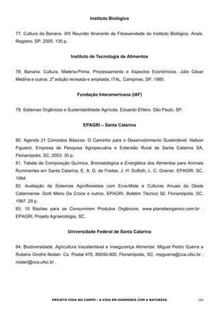 Instituto Biológico
77. Cultura da Banana. XIII Reunião Itinerante de Fitossanidade do Instituto Biológico. Anais.
Registro, SP, 2005. 135 p.
Instituto de Tecnologia de Alimentos
78. Banana: Cultura, Matéria-Prima, Processamento e Aspectos Econômicos. Júlio César
Medina e outros. 2a
.edição revisada e ampliada, ITAL, Campinas, SP, 1985.
Fundação Interamericana (IAF)
79. Sistemas Orgânicos e Sustentabilidade Agrícola. Eduardo Ehlers. São Paulo, SP.
EPAGRI – Santa Catarina
80. Agenda 21 Conceitos Básicos: O Caminho para o Desenvolvimento Sustentável. Nelson
Figueiró. Empresa de Pesquisa Agropecuária e Extensão Rural de Santa Catarina SA,
Florianópolis, SC, 2003. 30 p.
81. Tabela de Composição Química, Bromatológica e Energética dos Alimentos para Animais
Ruminantes em Santa Catarina. E. A. G. de Freitas, J. H. Dufloth, L. C. Greiner. EPAGRI, SC,
1994.
82. Avaliação de Sistemas Agroflorestais com Erva-Mate e Culturas Anuais do Oeste
Catarinense. Dorli Mário Da Croce e outros. EPAGRI, Boletim Técnico 92, Florianópolis, SC,
1997. 29 p.
83. 10 Razões para se Consumirem Produtos Orgânicos. www.planetaorganico.com.br .
EPAGRI, Projeto Agroecologia, SC.
Universidade Federal de Santa Catarina
84. Biodiversidade, Agricultura Insustentável e Insegurança Alimentar. Miguel Pedro Guerra e
Rubens Onofre Nodari. Cx. Postal 476, 88040-900, Florianópolis, SC. mpguerra@cca.ufsc.br ;
nodari@cca.ufsc.br .
PROJETO VIDA NO CAMPO - A VIDA EM HARMONIA COM A NATUREZA 199
 
