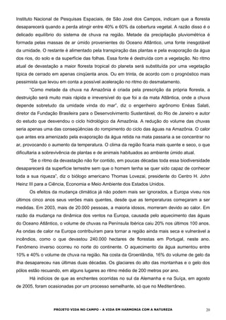 Instituto Nacional de Pesquisas Espaciais, de São José dos Campos, indicam que a floresta
desaparecerá quando a perda atingir entre 40% e 60% da cobertura vegetal. A razão disso é o
delicado equilíbrio do sistema de chuva na região. Metade da precipitação pluviométrica é
formada pelas massas de ar úmido provenientes do Oceano Atlântico, uma fonte inesgotável
da umidade. O restante é alimentado pela transpiração das plantas e pela evaporação da água
dos rios, do solo e da superfície das folhas. Essa fonte é destruída com a vegetação. No ritmo
atual de devastação a maior floresta tropical do planeta será substituída por uma vegetação
típica de cerrado em apenas cinqüenta anos. Ou em trinta, de acordo com o prognóstico mais
pessimista que levou em conta a possível aceleração no ritmo do desmatamento.
“Como metade da chuva na Amazônia é criada pela prescrição da própria floresta, a
destruição será muito mais rápida e irreversível do que foi a da mata Atlântica, onde a chuva
depende sobretudo da umidade vinda do mar”, diz o engenheiro agrônomo Enéas Salati,
diretor da Fundação Brasileira para o Desenvolvimento Sustentável, do Rio de Janeiro e autor
do estudo que desvendou o ciclo hidrológico da Amazônia. A redução do volume das chuvas
seria apenas uma das conseqüências do rompimento do ciclo das águas na Amazônia. O calor
que antes era amenizado pela evaporação da água retida na mata passaria a se concentrar no
ar, provocando o aumento da temperatura. O clima da região ficaria mais quente e seco, o que
dificultaria a sobrevivência de plantas e de animais habituados ao ambiente úmido atual.
“Se o ritmo da devastação não for contido, em poucas décadas toda essa biodiversidade
desaparecerá da superfície terrestre sem que o homem tenha se quer sido capaz de conhecer
toda a sua riqueza”, diz o biólogo americano Thomas Lovezai, presidente do Centro H. John
Heinz III para a Ciência, Economia e Meio Ambiente dos Estados Unidos.
Os efeitos da mudança climática já não podem mais ser ignorados, a Europa viveu nos
últimos cinco anos seus verões mais quentes, desde que as temperaturas começaram a ser
medidas. Em 2003, mais de 20.000 pessoas, a maioria idosos, morreram devido ao calor. Em
razão da mudança na dinâmica dos ventos na Europa, causada pelo aquecimento das águas
do Oceano Atlântico, o volume de chuvas na Península Ibérica caiu 20% nos últimos 100 anos.
As ondas de calor na Europa contribuíram para tornar a região ainda mais seca e vulnerável a
incêndios, como o que devastou 240.000 hectares de florestas em Portugal, neste ano.
Fenômeno inverso ocorreu no norte do continente. O aquecimento da água aumentou entre
10% e 40% o volume de chuva na região. Na costa da Groenlândia, 16% do volume de gelo da
ilha desapareceu nas últimas duas décadas. Os glaciares do alto das montanhas e o gelo dos
pólos estão recuando, em alguns lugares ao ritmo médio de 200 metros por ano.
Há indícios de que as enchentes ocorridas no sul da Alemanha e na Suíça, em agosto
de 2005, foram ocasionadas por um processo semelhante, só que no Mediterrâneo.
PROJETO VIDA NO CAMPO - A VIDA EM HARMONIA COM A NATUREZA 20
 