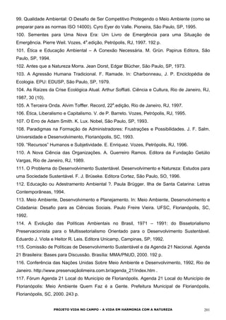 99. Qualidade Ambiental: O Desafio de Ser Competitivo Protegendo o Meio Ambiente (como se
preparar para as normas ISO 14000). Cyro Eyer do Valle. Pioneira, São Paulo, SP, 1995.
100. Sementes para Uma Nova Era: Um Livro de Emergência para uma Situação de
Emergência. Pierre Weil. Vozes, 4a
.edição, Petrópolis, RJ, 1997. 192 p.
101. Ética e Educação Ambiental – A Conexão Necessária. M. Grün. Papirus Editora, São
Paulo, SP, 1994.
102. Antes que a Natureza Morra. Jean Dorst, Edgar Blücher, São Paulo, SP, 1973.
103. A Agressão Humana Tradicional. F. Ramade. In: Charbonneau, J. P. Enciclopédia de
Ecologia. EPU: EDUSP, São Paulo, SP, 1979.
104. As Raízes da Crise Ecológica Atual. Arthur Soffiati. Ciência e Cultura, Rio de Janeiro, RJ,
1987, 30 (10).
105. A Terceira Onda. Alvim Toffler. Record, 22a
.edição, Rio de Janeiro, RJ, 1997.
106. Ética, Liberalismo e Capitalismo. V. de P. Barreto. Vozes, Petrópolis, RJ, 1995.
107. O Erro de Adam Smith. K. Lux. Nobel, São Paulo, SP, 1993.
108. Paradigmas na Formação de Administradores: Frustrações e Possibilidades. J. F. Salm.
Universidade e Desenvolvimento, Florianópolis, SC, 1993.
109. “Recursos” Humanos e Subjetividade. E. Enriquez. Vozes, Petrópolis, RJ, 1996.
110. A Nova Ciência das Organizações. A. Guerreiro Ramos. Editora da Fundação Getúlio
Vargas, Rio de Janeiro, RJ, 1989.
111. O Problema do Desenvolvimento Sustentável. Desenvolvimento e Natureza: Estudos para
uma Sociedade Sustentável. F. J. Brüseke. Editora Cortez, São Paulo, SO, 1996.
112. Educação ou Adestramento Ambiental ?. Paula Brügger. Ilha de Santa Catarina: Letras
Contemporâneas, 1994.
113. Meio Ambiente, Desenvolvimento e Planejamento. In: Meio Ambiente, Desenvolvimento e
Cidadania: Desafio para as Ciências Sociais. Paulo Freire Vieira. UFSC, Florianópolis, SC,
1992.
114. A Evolução das Políticas Ambientais no Brasil, 1971 – 1991: do Bissetorialismo
Preservacionista para o Multissetorialismo Orientado para o Desenvolvimento Sustentável.
Eduardo J. Viola e Heitor R. Leis. Editora Unicamp, Campinas, SP, 1992.
115. Comissão de Políticas de Desenvolvimento Sustentável e da Agenda 21 Nacional. Agenda
21 Brasileira: Bases para Discussão. Brasília: MMA/PNUD, 2000. 192 p.
116. Conferência das Nações Unidas Sobre Meio Ambiente e Desenvolvimento, 1992, Rio de
Janeiro. http://www.preservaçãolimeira.com.br/agenda_21/index.htm .
117. Fórum Agenda 21 Local do Município de Florianópolis. Agenda 21 Local do Município de
Florianópolis: Meio Ambiente Quem Faz é a Gente. Prefeitura Municipal de Florianópolis,
Florianópolis, SC, 2000. 243 p.
PROJETO VIDA NO CAMPO - A VIDA EM HARMONIA COM A NATUREZA 201
 