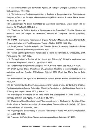 118. Missão terra: O Resgate do Planeta: Agenda 21 Feita por Crianças e Jovens. São Paulo:
Melhoramentos, 1994. 93 p.
119. “Agricultura e o Ecodesenvolvimento”, in Ecologia e Desenvolvimento, Associação de
Pesquisa e Ensino em Ecologia e Desenvolvimento (APED). Ademar Romeiro. Rio de Janeiro,
RJ, 1992. pp 207 – 33.
120. Agroecologia: As Bases Científicas da Agricultura Alternativa. Miguel Altieri. Rio de
Janeiro, RJ, PTA/FASE, 1989. 240 p.
121. “Diretrizes da Política Agrária e Desenvolvimento Sustentável”, Brasília: Resumo do
Relatório Final do Projeto UTF/BRA/036. FAO/INCRA. Segunda Versão (brochura),
março/1995.
122. IFOAM – International Federation of Organic Agriculture Movements. Basic Standards for
Organic Agriculture and Food Processing. Tholey – Theley, IFOAM, 1995. 32 p.
123. Paradigmas do Capitalismo Agrário em Questão. Ricardo Abramovay. São Paulo – Rio de
Janeiro – Campinas: Hucitec/Anpoc/Unicamp, 1992.
124. Plantas Doentes pelo Uso de Agrotóxicos: a Teoria da Trofobiose. F. Chaboussou. LPM,
Porto Alegre, RS, 1987. 256 p.
125. “Eco-agriculture: a Review of its History and Philosophy”, Biological Agriculture and
Horticulture. Margareth C. Merril. V1, pp 181-210, 1983.
126. Fundamentos da Agricultura Ecológica. José A. Bonilia. Nobel, São Paulo, SP, 1994.
127. USDA (United States Department of Agriculture). Relatório e recomendações sobre a
agricultura orgânica, Brasília: CNPq/Coord. Editorial, 1984 (Trad. Iara Maria Correia Delta
Senta).
128. Fundamentos da Agricultura Biodinâmica. Rudolf Steiner. Editora Antroposófica. São
Paulo, SP.
129. De Traitment du Sol, Désinfection, Amendement, Fumure, em Vue de Combathe Chez Lês
Plantes Agricoles de Grande Culture Lês Affections Parasitaires el Lês Maladies de Carence. J.
Dufrenoy. Ann. Agron. Suisse, 1936, p. 680 – 728.
130. Physiological Conditions of the Host Plant and Susceptibility to Aphid Attack. J. S.
Kennedy. Entomol. Exp. Applic., V.1, n.1. p.50 –65, 1958.
131. Wissenschaftilche Grundlagem der Pflanzenernäbvrung in Ökologischen Dandbau. Edwin
Sheller. Ciclo de Palestras sobre Nutrição Avançada de Plantas e Vivicação do Solo, IBD, Casa
Some, Botucatu, 2-4 novembro, 1999.
132. Physiology and Biochemestry of Diseases Resistance of Plants. Ann. Rev. Of Phytopathm,
vol.1, p.295-324, 1963.
133. Processos de Proteção de Plantas, editora Agroecológica, Botucatu, SP, 2001.
PROJETO VIDA NO CAMPO - A VIDA EM HARMONIA COM A NATUREZA 202
 