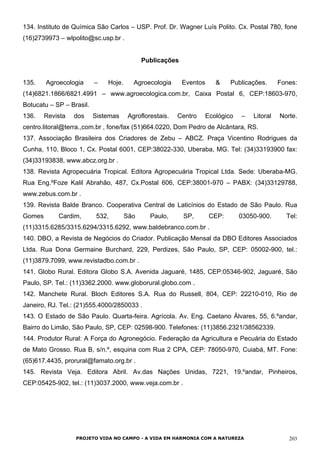 134. Instituto de Química São Carlos – USP. Prof. Dr. Wagner Luís Polito. Cx. Postal 780, fone
(16)2739973 – wlpolito@sc.usp.br .
Publicações
135. Agroecologia – Hoje. Agroecologia Eventos & Publicações. Fones:
(14)6821.1866/6821.4991 – www.agroecologica.com.br, Caixa Postal 6, CEP:18603-970,
Botucatu – SP – Brasil.
136. Revista dos Sistemas Agroflorestais. Centro Ecológico – Litoral Norte.
centro.litoral@terra.,com.br , fone/fax (51)664.0220, Dom Pedro de Alcântara, RS.
137. Associação Brasileira dos Criadores de Zebu – ABCZ. Praça Vicentino Rodrigues da
Cunha, 110, Bloco 1, Cx. Postal 6001, CEP:38022-330, Uberaba, MG. Tel: (34)33193900 fax:
(34)33193838, www.abcz.org.br .
138. Revista Agropecuária Tropical. Editora Agropecuária Tropical Ltda. Sede: Uberaba-MG.
Rua Eng.ºFoze Kalil Abrahão, 487, Cx.Postal 606, CEP:38001-970 – PABX: (34)33129788,
www.zebus.com.br .
139. Revista Balde Branco. Cooperativa Central de Laticínios do Estado de São Paulo. Rua
Gomes Cardim, 532, São Paulo, SP, CEP: 03050-900. Tel:
(11)3315.6285/3315.6294/3315.6292, www.baldebranco.com.br .
140. DBO, a Revista de Negócios do Criador. Publicação Mensal da DBO Editores Associados
Ltda. Rua Dona Germaine Burchard, 229, Perdizes, São Paulo, SP, CEP: 05002-900, tel.:
(11)3879.7099, www.revistadbo.com.br .
141. Globo Rural. Editora Globo S.A. Avenida Jaguaré, 1485, CEP:05346-902, Jaguaré, São
Paulo, SP. Tel.: (11)3362.2000. www.globorural.globo.com .
142. Manchete Rural. Bloch Editores S.A. Rua do Russell, 804, CEP: 22210-010, Rio de
Janeiro, RJ. Tel.: (21)555.4000/2850033 .
143. O Estado de São Paulo. Quarta-feira. Agrícola. Av. Eng. Caetano Álvares, 55, 6.ºandar,
Bairro do Limão, São Paulo, SP, CEP: 02598-900. Telefones: (11)3856.2321/38562339.
144. Produtor Rural: A Força do Agronegócio. Federação da Agricultura e Pecuária do Estado
de Mato Grosso. Rua B, s/n.º, esquina com Rua 2 CPA, CEP: 78050-970, Cuiabá, MT. Fone:
(65)617.4435, prorural@famato.org.br .
145. Revista Veja. Editora Abril. Av.das Nações Unidas, 7221, 19.ºandar, Pinheiros,
CEP:05425-902, tel.: (11)3037.2000, www.veja.com.br .
PROJETO VIDA NO CAMPO - A VIDA EM HARMONIA COM A NATUREZA 203
 