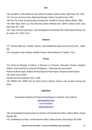 Zen
146. Karatê-Do, O Meu Modo de Vida. Gichin Funakoshi. Editora Cultrix, São Paulo, SP, 1975.
147. Um Livro de Cinco Anéis. Miyamoto Musashi. Editora Tecnoprint Ltda, 1984.
148. Sun Tzu A Arte da Guerra para os Executivos. Donald G. Krause. Makron Books, 1996.
149. Nem Água, Nem Lua. Dez Discursos Sobre Histórias Zen. OSHO. Editora Cultrix Ltda,
São Paulo, SP, 1994.
150. Yoga: Caminho para Deus. José Hermógenes de Andrade Filho. Distribuidora Record, Rio
de Janeiro, RJ, 1975. 216 p.
Holismo
151. Revista Mercuryo. Clotilde Tavares. www.clotildenews.digi.com.br/mercuryo.htm . Natal,
RN.
152. Iniciação à Visão Holística. Clotilde Tavares. Editora Record, 4a
.edição. 170 p.
Filmes
153. Ponto de Mutação. A Ciência, A Natureza e O Homem. Descartes, Einsten, Ecologia,
Política, Física Quântica e os Novos Paradigmas... Onde tudo isso se encaixa?
História de Bernt Capra, Roteiro de Floyd Byars & Fritjof Capra. Dirigida por Bernt Capra.
154. Quem Somos Nós?
Estudos da Física Quântica. EUA – 2005
155. IRMÃO SOL, IRMÃ LUA. Do diretor Franco Zefirelli, enfoca a vida de São Francisco de
Assis.
AGEACAC
Associação Gnóstica de Estudos Antropológicos e Culturais, Arte e Ciência.
www.ageacac.org.br
Livros Gnósticos
www.moria.org.br
156. As faculdades Parassensoriais do Homem V.M Samael Aum Weor. Editora Mória, Campo
Grande, MS.
157. Os Mistérios do Fogo V. M Samael Aum Weor. Editora Gnose, Porto Alegre, RS 1989
PROJETO VIDA NO CAMPO - A VIDA EM HARMONIA COM A NATUREZA 204
 