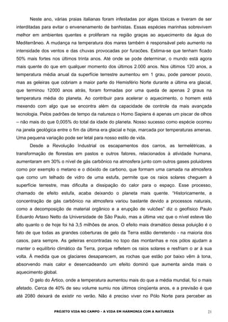 Neste ano, várias praias italianas foram infestadas por algas tóxicas e tiveram de ser
interditadas para evitar o envenenamento de banhistas. Essas espécies marinhas sobrevivem
melhor em ambientes quentes e proliferam na região graças ao aquecimento da água do
Mediterrâneo. A mudança na temperatura dos mares também é responsável pelo aumento na
intensidade dos ventos e das chuvas provocadas por furacões. Estima-se que tenham ficado
50% mais fortes nos últimos trinta anos. Até onde se pode determinar, o mundo está agora
mais quente do que em qualquer momento dos últimos 2.000 anos. Nos últimos 120 anos, a
temperatura média anual da superfície terrestre aumentou em 1 grau, pode parecer pouco,
mas as geleiras que cobriam a maior parte do Hemisfério Norte durante a última era glacial,
que terminou 12000 anos atrás, foram formadas por uma queda de apenas 2 graus na
temperatura média do planeta. Ao contribuir para acelerar o aquecimento, o homem está
mexendo com algo que se encontra além da capacidade de controle da mais avançada
tecnologia. Pelos padrões de tempo da natureza o Homo Sapiens é apenas um piscar de olhos
– não mais do que 0,005% do total da idade do planeta. Nosso sucesso como espécie ocorreu
na janela geológica entre o fim da última era glacial e hoje, marcada por temperaturas amenas.
Uma pequena variação pode ser letal para nosso estilo de vida.
Desde a Revolução Industrial os escapamentos dos carros, as termelétricas, a
transformação de florestas em pastos e outros fatores, relacionados à atividade humana,
aumentaram em 30% o nível de gás carbônico na atmosfera junto com outros gases poluidores
como por exemplo o metano e o dióxido de carbono, que formam uma camada na atmosfera
que como um telhado de vidro de uma estufa, permite que os raios solares cheguem à
superfície terrestre, mas dificulta a dissipação do calor para o espaço. Esse processo,
chamado de efeito estufa, acaba deixando o planeta mais quente. “Historicamente, a
concentração de gás carbônico na atmosfera variou bastante devido a processos naturais,
como a decomposição de material orgânico e a erupção de vulcões” diz o geofísico Paulo
Eduardo Artaxo Netto da Universidade de São Paulo, mas a última vez que o nível esteve tão
alto quanto o de hoje foi há 3,5 milhões de anos. O efeito mais dramático dessa poluição é o
fato de que todas as grandes coberturas de gelo da Terra estão derretendo - na maioria dos
casos, para sempre. As geleiras encontradas no topo das montanhas e nos pólos ajudam a
manter o equilíbrio climático da Terra, porque refletem os raios solares e resfriam o ar à sua
volta. À medida que os glaciares desaparecem, as rochas que estão por baixo vêm à tona,
absorvendo mais calor e desencadeando um efeito dominó que aumenta ainda mais o
aquecimento global.
O gelo do Ártico, onde a temperatura aumentou mais do que a média mundial, foi o mais
afetado. Cerca de 40% de seu volume sumiu nos últimos cinqüenta anos, e a previsão é que
até 2080 deixará de existir no verão. Não é preciso viver no Pólo Norte para perceber as
PROJETO VIDA NO CAMPO - A VIDA EM HARMONIA COM A NATUREZA 21
 
