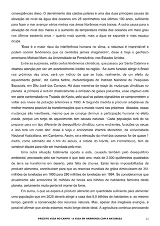 conseqüências disso. O derretimento das calotas polares é uma das duas principais causas da
elevação do nível da água dos oceanos em 25 centímetros nos últimos 100 anos, suficiente
para fazer o mar avançar vários metros nas áreas litorâneas mais baixas. A outra causa para a
elevação do nível dos mares é o aumento da temperatura média dos oceanos em meio grau
nos últimos sessenta anos – quanto mais quente, mais a água se expande e mais espaço
ocupa.
“Esse é o maior risco da interferência humana no clima, a natureza é imprevisível e
podem ocorrer fenômenos que os cientistas jamais imaginaram”, disse à Veja o geofísico
americano Michael Mam, da Universidade da Pensilvânia, nos Estados Unidos.
Entre as surpresas, estão certos fenômenos climáticos, que passou por Santa Catarina e
chamou atenção por ser um acontecimento inédito na região. “Se outro furacão atingir o Brasil
nos próximos dez anos, será um indício de que se trata, realmente, de um efeito do
aquecimento global”, diz Carlos Nobre, meteorologista do Instituto Nacional de Pesquisas
Espaciais, em São José dos Campos. Há duas maneiras de reagir às mudanças climáticas no
planeta. A primeira é reduzir drasticamente a emissão de gases poluentes, esse objetivo está
em parte contemplado no Tratado de Kyoto, pelo qual os países signatários se comprometem a
voltar aos níveis de poluição anteriores a 1990. A Segunda medida é procurar adaptar-se da
melhor maneira possível às transformações que o mundo viverá nas próximas décadas, essas
mudanças são inevitáveis, mesmo que se consiga diminuir a participação humana no efeito
estufa, porque um terço do aquecimento tem causas naturais. “Cada população terá de se
preparar para um tipo diferente de desequilíbrio climático, como enchentes, furacões ou secas
e isso terá um custo alto” disse à Veja o economista Warnrik Meckibbin, da Universidade
Nacional Australiana, em Camberra. Assim, se a elevação do nível dos oceanos for de quase 1
metro, como estimado até o fim do século, a cidade do Recife, em Pernambuco, tem de
construir diques para não ser inundada pelo mar.
Uma outra situação totalmente oposta a esta, causada também pelo desequilíbrio
ambiental, provocado pelo ser humano é que todo ano, mais de 2.000 quilômetros quadrados
de terra se transforma em deserto, pela falta de chuvas. Estas terras impossibilitadas de
produzir alimentos, contribuíram para que as reservas mundiais de grãos diminuíssem de 351
milhões de toneladas em 1993 para 290 milhões de toneladas em 1994. Se considerarmos que
anualmente são acrescidos 90 milhões de bocas aos bilhões de habitantes famintos deste
planeta, certamente muita gente irá morrer de fome.
Em suma, o que se espera é produzir alimento em quantidade suficiente para alimentar
uma população que em 2025 deverá atingir a casa dos 8,5 bilhões de habitantes e, ao mesmo
tempo, garantir a conservação dos recursos naturais. Mas, apesar dos inegáveis avanços, é
possível afirmar que ainda estamos muito longe deste ideal. A agricultura continua provocando
PROJETO VIDA NO CAMPO - A VIDA EM HARMONIA COM A NATUREZA 22
 