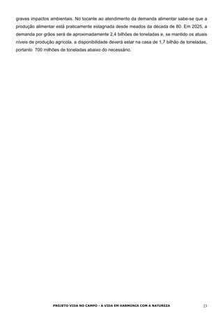 graves impactos ambientais. No tocante ao atendimento da demanda alimentar sabe-se que a
produção alimentar está praticamente estagnada desde meados da década de 80. Em 2025, a
demanda por grãos será de aproximadamente 2,4 bilhões de toneladas e, se mantido os atuais
níveis de produção agrícola, a disponibilidade deverá estar na casa de 1,7 bilhão de toneladas,
portanto 700 milhões de toneladas abaixo do necessário.
PROJETO VIDA NO CAMPO - A VIDA EM HARMONIA COM A NATUREZA 23
 