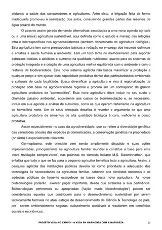 afetando a saúde dos consumidores e agricultores. Além disto, a irrigação feita de forma
inadequada promoveu a salinização dos solos, consumindo grandes partes das reservas de
água potável do mundo.
O passivo assim gerado demanda alternativas associadas a uma nova agenda agrícola
ou a uma (nova) agricultura sustentável, aqui definida como o estudo e manejo das relações
intra e interespecíficas nos agroecossistemas (também denominada de agricultura biológica).
Esta agricultura tem como pressupostos básicos a redução no emprego dos insumos químicos
e enfatiza a saúde humana e ambiental. Tem um foco tanto no melhoramento para suportar
estresses bióticos e abióticos e aumento na qualidade nutricional, quanto para os sistemas de
produção integrada e a criação de uma agricultura melhor equilibrada com o ambiente e com o
restante da biodiversidade. Este novo sistema agrícola não busca maximizar a produção a
qualquer preço e sim ajustar esta capacidade produtiva dentro das particularidades ambientais
e culturais de cada localidade. Busca diversificar a agricultura e visa à regionalização da
produção com base na agrodiversidade regional e procura ser um contraponto da grande
agricultura produtora de “commodities”. Esta nova agricultura deve incluir no seu custo o
chamado ‘passivo ambiental’, equivalente aos custos de biorremediação e, se necessário,
incluir em sua agenda a análise de subsídios, como os que operam fartamente na agricultura
do hemisfério norte. Um de seus principais desafios é reverter o argumento de que uma
agricultura produtora de alimentos de alta qualidade biológica é cara, ineficiente e pouco
produtiva.
Assim especialmente no caso da agrodiversidade, que se refere à diversidade genética
das variedades crioulas das espécies já domesticadas, a conservação genética na propriedade
(on farm) é especialmente relevante.
Germoplasma, este princípio vem sendo amplamente discutido e suas ações
implementadas, principalmente na agricultura familiar mundial e constitue a base para uma
‘nova revolução sempre-verde’, nas palavras do cientista indiano M.S. Swaminnathan, que
enfatiza que tudo o que se faz para o pequeno agricultor beneficia toda a agricultura. Assim, a
pesquisa agrícola das instituições públicas deveria ter como prioridade a adequação das
tecnologias às necessidades da agricultura familiar, cabendo aos cientistas nacionais e as
agências públicas de fomento estabelecer as bases desta nova agricultura. As novas
biotecnologias poderão exercer papel importante, desde que atreladas a sua pertinência.
Biotecnologias pertinentes ou apropriadas (‘taylor made biotechnologies‘) podem ser
consideradas aquelas que contribuem para o desenvolvimento sustentável por serem
tecnicamente factíveis no atual estágio de desenvolvimento da Ciência & Tecnologia do país,
por serem ambientalmente seguras, culturalmente aceitáveis e resultarem em benefícios
sociais e econômicos.
PROJETO VIDA NO CAMPO - A VIDA EM HARMONIA COM A NATUREZA 25
 