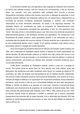 É conveniente ressaltar que uma agricultura mais integrada ao ambiente não é sinônimo
de retorno aos métodos arcaicos, mas sim intensiva em conhecimentos e não em insumos.
Assim, pôr exemplo, uma nova agricultura mais ecológica deve recorrer a técnicas
fitossanitárias avançadas, embora mais naturais, para evitar a utilização de pesticidas. A nova
pesquisa agrícola realizada nas instituições públicas tem um papel-chave a desempenhar na
promoção de técnicas inovadoras, localmente adaptadas e, portanto, não universais,
relacionadas às novas demandas ambientais, de saúde, e de segurança alimentar. Tal
estratégia deveria ser considerada em todos os programas de desenvolvimento rural,
baseando-se no compromisso consciente dos agricultores a favor de uma agricultura mais
“verde”. Sob este prisma o meio ambiente passa a ser visto como uma dimensão essencial do
desenvolvimento agrícola e das atividades rotineiras dos agricultores. Por constituírem o elo
fundamental da cadeia produtiva, estes agricultores passam a ser valorizados por toda a
sociedade pela boa gestão dos recursos naturais. É preciso entender que a agricultura é mais
do que simplesmente plantar colher e vender. É um sistema complexo, onde valores como a
diversidade cultural e a tradição têm papéis relevantes.
Uma comunicação da Academia Nacional de Ciências dos Estados Unidos sinalizou em
1980, que a destruição da vegetação tropical chamou a atenção de muitos especialistas nas
últimas décadas. Se esta destruição continuar no mesmo ritmo até o século XXI, levará a uma
alteração mundial do curso da evolução, a um incremento nos níveis da pobreza e à perda do
mesmo conhecimento, que poderia ser utilizado para combater numerosos problemas que o
mundo está enfrentando.
Lester Brawn, presidente do Worldwatch Institute, avaliou a cada ano a situação do
mundo. Seu exame anual de saúde física da Terra oferece uma visão realista, ainda que
deprimente, das tendências que estão modelando nosso futuro. Por ocasião da edição do 10º
aniversário, em 1993, ele declarou que teria gostado de dar um relatório otimista. Infelizmente,
não possuía muitos indicadores positivos. Escreveram-se literalmente, uma centena de livros e
milhares de artigos e relatórios e se organizaram em inumeráveis simpósios, mesas redondas e
seminários, para anunciar o fato de que a diversidade biológica da terra está reduzindo-se.
Milhões e milhões de dólares e de pessoas em nível local, nacional e internacional foram
mobilizados, para financiamento de programas de conservação da biodiversidade. Mas, todos
estes esforços são obscurecidos pela realidade. Entre 1950 e 1990, estima-se que 30 a 40%
da floresta tropical úmida foi destruída e também é estimado que a mesma quantidade
desaparecerá nas próximas três ou quatro décadas. Com a destruição das florestas, 25% das
espécies do mundo desaparecerão para sempre, ou seja, mais de dois milhões de espécies no
total ou 200 por dia.
PROJETO VIDA NO CAMPO - A VIDA EM HARMONIA COM A NATUREZA 27
 