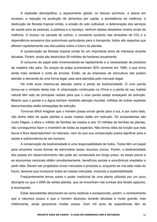 A explosão demográfica, o aquecimento global, os tóxicos químicos, a pesca em
excesso, a redução na produção de alimentos per capita, a persistência da violência, a
destruição da floresta tropical úmida, a erosão do solo cultivável, a deterioração dos serviços
de saúde para as pessoas, a pobreza e a injustiça, nenhum destes desastres mostra sinais de
melhoria. O buraco na camada de ozônio, o constante aumento das emissões de CO2 e a
dependência excessiva dos automóveis particulares para o transporte, todos são aspectos que
afloram repetidamente nas discussões sobre o futuro do planeta.
A conservação da floresta tropical úmida foi um importante tema de interesse durante
décadas. Porém, ainda são destruídos 50 milhões de hectares anualmente.
O consumo de papel está incrementando-se rapidamente e a necessidade de produtos
de madeira não pára. Os preços da polpa aumentaram 50% somente em 1994, o que torna
ainda mais rentável o corte de árvores. Então, se as empresas de silvicultura não podem
atender a demanda de uma forma legal, esta será atendida pelo mercado ilegal.
Há vinte anos chamou-se atenção sobre a perda da biodiversidade. O urso panda
tornou-se o símbolo desta luta. A urbanização continuada na China e a perda de seu habitat
natural têm sido as principais razões para que o urso panda esteja ameaçado de extinção.
Mesmo que o panda e a águia tenham recebido atenção mundial, milhões de outras espécies
desconhecidas estão ameaçadas de extinção.
Torna-se difícil imaginar que o homem possa enviar gente para a lua, e por outro lado,
não tenha idéia de quais plantas e quais insetos estão em extinção. Os ecossistemas são
muito frágeis, e afora o milhão de famílias de insetos e dos 10 milhões de famílias de plantas,
não conseguimos fazer o inventário de todas as espécies. Não temos idéia da função que esta
fauna e flora desempenham na natureza, nem do que sua conservação possa significar para a
saúde e sobrevivência do ser humano.
A conservação da biodiversidade é uma responsabilidade de todos. Todos têm um papel
para encontrar novas formas de administrar esses recursos únicos. Porém, a biodiversidade
dos países em desenvolvimento não pode ser conservada em longo prazo, se esses povos e
as economias nacionais obtêm simultaneamente, benefícios sociais e econômicos imediatos a
partir dela. Devem ser projetados novos mercados e produtos e, enquanto se cria esta visão do
futuro, teremos que incorporar todas as nossas intenções, incluindo a sustentabilidade.
Freqüentemente lemos sobre o poder medicinal de uma planta utilizada por um povo
aborígine ou que o DNA de certas plantas, que se encontram nas tumbas dos faraós egípcios,
é recomposto.
Estas descobertas descrevem-se como exóticas e excepcionais, porém, o conhecimento
que a natureza possui e que o homem alcançou durante décadas é muito grande, mas
infelizmente, ainda ignoramos muitas coisas. Cem mil anos de experiências têm se
PROJETO VIDA NO CAMPO - A VIDA EM HARMONIA COM A NATUREZA 28
 