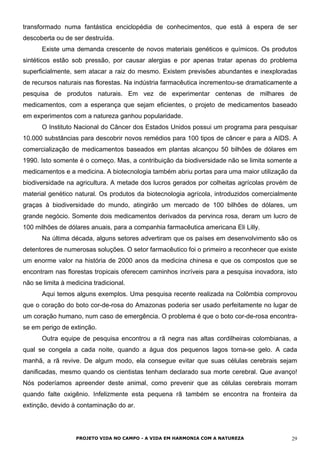 transformado numa fantástica enciclopédia de conhecimentos, que está à espera de ser
descoberta ou de ser destruída.
Existe uma demanda crescente de novos materiais genéticos e químicos. Os produtos
sintéticos estão sob pressão, por causar alergias e por apenas tratar apenas do problema
superficialmente, sem atacar a raiz do mesmo. Existem previsões abundantes e inexploradas
de recursos naturais nas florestas. Na indústria farmacêutica incrementou-se dramaticamente a
pesquisa de produtos naturais. Em vez de experimentar centenas de milhares de
medicamentos, com a esperança que sejam eficientes, o projeto de medicamentos baseado
em experimentos com a natureza ganhou popularidade.
O Instituto Nacional do Câncer dos Estados Unidos possui um programa para pesquisar
10.000 substâncias para descobrir novos remédios para 100 tipos de câncer e para a AIDS. A
comercialização de medicamentos baseados em plantas alcançou 50 bilhões de dólares em
1990. Isto somente é o começo. Mas, a contribuição da biodiversidade não se limita somente a
medicamentos e a medicina. A biotecnologia também abriu portas para uma maior utilização da
biodiversidade na agricultura. A metade dos lucros gerados por colheitas agrícolas provém de
material genético natural. Os produtos da biotecnologia agrícola, introduzidos comercialmente
graças à biodiversidade do mundo, atingirão um mercado de 100 bilhões de dólares, um
grande negócio. Somente dois medicamentos derivados da pervinca rosa, deram um lucro de
100 milhões de dólares anuais, para a companhia farmacêutica americana Eli Lilly.
Na última década, alguns setores advertiram que os países em desenvolvimento são os
detentores de numerosas soluções. O setor farmacêutico foi o primeiro a reconhecer que existe
um enorme valor na história de 2000 anos da medicina chinesa e que os compostos que se
encontram nas florestas tropicais oferecem caminhos incríveis para a pesquisa inovadora, isto
não se limita à medicina tradicional.
Aqui temos alguns exemplos. Uma pesquisa recente realizada na Colômbia comprovou
que o coração do boto cor-de-rosa do Amazonas poderia ser usado perfeitamente no lugar de
um coração humano, num caso de emergência. O problema é que o boto cor-de-rosa encontra-
se em perigo de extinção.
Outra equipe de pesquisa encontrou a rã negra nas altas cordilheiras colombianas, a
qual se congela a cada noite, quando a água dos pequenos lagos torna-se gelo. A cada
manhã, a rã revive. De algum modo, ela consegue evitar que suas células cerebrais sejam
danificadas, mesmo quando os cientistas tenham declarado sua morte cerebral. Que avanço!
Nós poderíamos apreender deste animal, como prevenir que as células cerebrais morram
quando falte oxigênio. Infelizmente esta pequena rã também se encontra na fronteira da
extinção, devido à contaminação do ar.
PROJETO VIDA NO CAMPO - A VIDA EM HARMONIA COM A NATUREZA 29
 