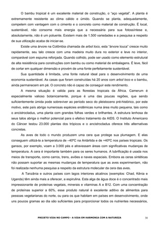O bambu tropical é um excelente material de construção, o “aço vegetal”. A planta é
extremamente resistente ao clima cálido e úmido. Quando se planta, adequadamente,
competem com vantagem com o cimento e o concreto como material de construção. É local,
sustentável, não consome mais energia que a necessária para sua fotossíntese e,
absolutamente, não é um poluente. Existem mais de 1.500 variedades e a pesquisa a respeito
de sua utilização acaba de iniciar-se.
Existe uma árvore na Colômbia chamada de arbol loco, esta “árvore louca” cresce muito
rapidamente, seu talo cresce com uma madeira muito dura no exterior e leve no interior,
comparável com espuma reforçada. Quando colhido, pode ser usado como elemento estrutural
de alta resistência para construções com bambu ou como material de embalagens. É leve, fácil
de cortar em qualquer dimensão e provém de uma fonte perfeitamente sustentável.
Sua quantidade é limitada, uma fonte natural ideal para o desenvolvimento de uma
economia sustentável. As casas que foram construídas há 20 anos com arbol loco e o bambu,
ainda permanecem em pé. O concreto não é capaz de conseguir este rendimento.
A mesma situação é valida para as florestas tropicais da África. Camerum é
especialmente valioso botanicamente, porque é uma das poucas regiões, que sendo
suficientemente úmida pode sobreviver ao período seco do pleistoceno pré-histórico, por este
motivo, este país abriga numerosas espécies endêmicas numa área muito pequena, tais como
o ancistrocladus, uma planta com grandes folhas verdes e brilhantes. A estrutura lenhosa de
seus talos abriga o melhor potencial para o efetivo tratamento da AIDS. O Instituto Americano
do Câncer testou 23.000 plantas dos trópicos e o ancistrocladus oferece três alternativas
concretas.
As aves de todo o mundo produzem uma cera que protege sua plumagem. E elas
conseguem utilizá-la a temperatura de –40ºC na Antártida e de +40ºC nos países tropicais. Os
gansos, por exemplo, voam a 3.000 pés e atravessam áreas com significativas mudanças de
temperatura. A cera é importante também para os seres humanos. A lubrificação é usada nos
meios de transporte, como carros, trens, aviões e naves espaciais. Embora as ceras sintéticas
não possam suportar as mesmas mudanças de temperatura que as aves experimentam, não
foi realizada nenhuma pesquisa a respeito da estrutura molecular da cera das aves.
A Tanzânia e outros países com lagos interiores alcalinos (exemplos: Chad, Kênia e
Uganda) têm ainda mais a oferecer, a espirulina. Esta alga de água doce é o concentrado mais
impressionante de proteínas vegetais, minerais e vitaminas A e B12. Com uma concentração
de proteínas superior a 60%, esse produto natural é excelente aditivo de alimentos para
pessoas vegetarianas do norte, ou para os que habitam em países em desenvolvimento, onde
uns poucos gramas ao dia são suficientes para proporcionar todos os nutrientes necessários,
PROJETO VIDA NO CAMPO - A VIDA EM HARMONIA COM A NATUREZA 30
 