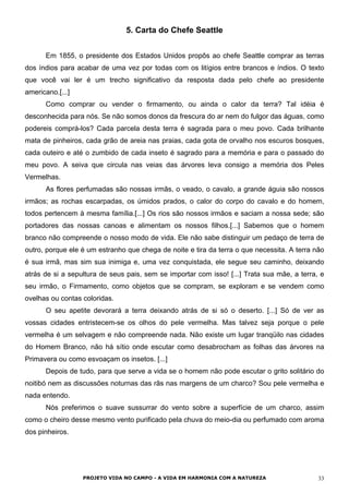 5. Carta do Chefe Seattle
Em 1855, o presidente dos Estados Unidos propôs ao chefe Seattle comprar as terras
dos índios para acabar de uma vez por todas com os litígios entre brancos e índios. O texto
que você vai ler é um trecho significativo da resposta dada pelo chefe ao presidente
americano.[...]
Como comprar ou vender o firmamento, ou ainda o calor da terra? Tal idéia é
desconhecida para nós. Se não somos donos da frescura do ar nem do fulgor das águas, como
podereis comprá-los? Cada parcela desta terra é sagrada para o meu povo. Cada brilhante
mata de pinheiros, cada grão de areia nas praias, cada gota de orvalho nos escuros bosques,
cada outeiro e até o zumbido de cada inseto é sagrado para a memória e para o passado do
meu povo. A seiva que circula nas veias das árvores leva consigo a memória dos Peles
Vermelhas.
As flores perfumadas são nossas irmãs, o veado, o cavalo, a grande águia são nossos
irmãos; as rochas escarpadas, os úmidos prados, o calor do corpo do cavalo e do homem,
todos pertencem à mesma família.[...] Os rios são nossos irmãos e saciam a nossa sede; são
portadores das nossas canoas e alimentam os nossos filhos.[...] Sabemos que o homem
branco não compreende o nosso modo de vida. Ele não sabe distinguir um pedaço de terra de
outro, porque ele é um estranho que chega de noite e tira da terra o que necessita. A terra não
é sua irmã, mas sim sua inimiga e, uma vez conquistada, ele segue seu caminho, deixando
atrás de si a sepultura de seus pais, sem se importar com isso! [...] Trata sua mãe, a terra, e
seu irmão, o Firmamento, como objetos que se compram, se exploram e se vendem como
ovelhas ou contas coloridas.
O seu apetite devorará a terra deixando atrás de si só o deserto. [...] Só de ver as
vossas cidades entristecem-se os olhos do pele vermelha. Mas talvez seja porque o pele
vermelha é um selvagem e não compreende nada. Não existe um lugar tranqüilo nas cidades
do Homem Branco, não há sítio onde escutar como desabrocham as folhas das árvores na
Primavera ou como esvoaçam os insetos. [...]
Depois de tudo, para que serve a vida se o homem não pode escutar o grito solitário do
noitibó nem as discussões noturnas das rãs nas margens de um charco? Sou pele vermelha e
nada entendo.
Nós preferimos o suave sussurrar do vento sobre a superfície de um charco, assim
como o cheiro desse mesmo vento purificado pela chuva do meio-dia ou perfumado com aroma
dos pinheiros.
PROJETO VIDA NO CAMPO - A VIDA EM HARMONIA COM A NATUREZA 33
 