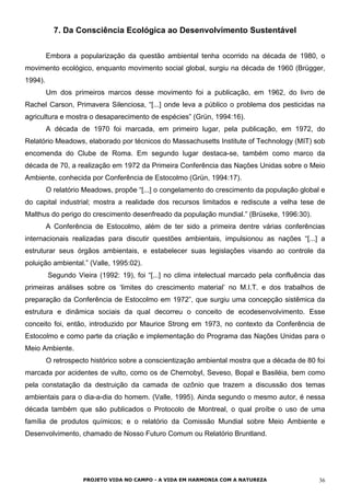 7. Da Consciência Ecológica ao Desenvolvimento Sustentável
Embora a popularização da questão ambiental tenha ocorrido na década de 1980, o
movimento ecológico, enquanto movimento social global, surgiu na década de 1960 (Brügger,
1994).
Um dos primeiros marcos desse movimento foi a publicação, em 1962, do livro de
Rachel Carson, Primavera Silenciosa, “[...] onde leva a público o problema dos pesticidas na
agricultura e mostra o desaparecimento de espécies” (Grün, 1994:16).
A década de 1970 foi marcada, em primeiro lugar, pela publicação, em 1972, do
Relatório Meadows, elaborado por técnicos do Massachusetts Institute of Technology (MIT) sob
encomenda do Clube de Roma. Em segundo lugar destaca-se, também como marco da
década de 70, a realização em 1972 da Primeira Conferência das Nações Unidas sobre o Meio
Ambiente, conhecida por Conferência de Estocolmo (Grün, 1994:17).
O relatório Meadows, propõe “[...] o congelamento do crescimento da população global e
do capital industrial; mostra a realidade dos recursos limitados e rediscute a velha tese de
Malthus do perigo do crescimento desenfreado da população mundial.” (Brüseke, 1996:30).
A Conferência de Estocolmo, além de ter sido a primeira dentre várias conferências
internacionais realizadas para discutir questões ambientais, impulsionou as nações “[...] a
estruturar seus órgãos ambientais, e estabelecer suas legislações visando ao controle da
poluição ambiental.” (Valle, 1995:02).
Segundo Vieira (1992: 19), foi “[...] no clima intelectual marcado pela confluência das
primeiras análises sobre os ‘limites do crescimento material’ no M.I.T. e dos trabalhos de
preparação da Conferência de Estocolmo em 1972”, que surgiu uma concepção sistêmica da
estrutura e dinâmica sociais da qual decorreu o conceito de ecodesenvolvimento. Esse
conceito foi, então, introduzido por Maurice Strong em 1973, no contexto da Conferência de
Estocolmo e como parte da criação e implementação do Programa das Nações Unidas para o
Meio Ambiente.
O retrospecto histórico sobre a conscientização ambiental mostra que a década de 80 foi
marcada por acidentes de vulto, como os de Chernobyl, Seveso, Bopal e Basiléia, bem como
pela constatação da destruição da camada de ozônio que trazem a discussão dos temas
ambientais para o dia-a-dia do homem. (Valle, 1995). Ainda segundo o mesmo autor, é nessa
década também que são publicados o Protocolo de Montreal, o qual proíbe o uso de uma
família de produtos químicos; e o relatório da Comissão Mundial sobre Meio Ambiente e
Desenvolvimento, chamado de Nosso Futuro Comum ou Relatório Bruntland.
PROJETO VIDA NO CAMPO - A VIDA EM HARMONIA COM A NATUREZA 36
 