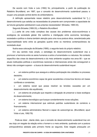 De acordo com Viola e Leis (1992) foi, principalmente, a partir da publicação do
Relatório Brundtland, em 1987, que o conceito de desenvolvimento sustentável passou a
ocupar uma posição central dentro do ambientalismo.
A definição apresentada nesse relatório para desenvolvimento sustentável foi “[...]
desenvolvimento que satisfaz as necessidades do presente sem comprometer a capacidade de
as futuras gerações satisfazerem suas próprias necessidades” (Brüseke, 1995:33).
Segundo Brüseke (1995:33), o Relatório Brundtland
[...] parte de uma visão complexa das causas dos problemas sócio-econômicos e
ecológicos da sociedade global. Ele sublinha a interligação entre economia, tecnologia,
sociedade e política e chama também atenção para uma nova postura ética, caracterizada pela
responsabilidade tanto entre as gerações quanto entre os membros contemporâneos da
sociedade atual.
Ilustra essa colocação de Brüseke (1995), o seguinte texto do próprio relatório:
Em seu sentido mais amplo, a estratégia do desenvolvimento sustentável visa a
promover a harmonia entre os seres humanos e entre a humanidade e a natureza. No contexto
específico das crises do desenvolvimento e do meio ambiente surgidos nos anos 80 – que as
atuais instituições políticas e econômicas nacionais e internacionais ainda não conseguiram e
talvez não consigam superar – a busca do desenvolvimento sustentável requer:
•
•
•
•
•
•
•
um sistema político que assegure a efetiva participação dos cidadãos no processo
decisório;
um sistema econômico capaz de gerar excedentes e know-how técnico em bases
confiáveis e constantes;
um sistema social que possa resolver as tensões causadas por um
desenvolvimento não equilibrado;
um sistema de produção que respeite a obrigação de preservar a base ecológica
do desenvolvimento;
um sistema tecnológico que busque constantemente novas soluções;
um sistema internacional que estimule padrões sustentáveis de comércio e
financiamento;
um sistema administrativo flexível e capaz de autocorrigir-se. (Brundtland, apud
Viola e Leis, 1992:78)
Pode-se dizer , diante disto, que o conceito de desenvolvimento sustentável traz em
seu bojo um resgate da relação entre o homem e o meio ambiente, quebrada com a postura
antropocêntrica adotada pelo primeiro frente ao segundo. Este resgate pressupõe um
PROJETO VIDA NO CAMPO - A VIDA EM HARMONIA COM A NATUREZA 37
 