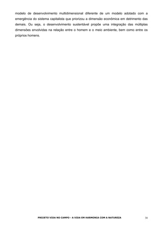 modelo de desenvolvimento multidimensional diferente de um modelo adotado com a
emergência do sistema capitalista que priorizou a dimensão econômica em detrimento das
demais. Ou seja, o desenvolvimento sustentável propõe uma integração das múltiplas
dimensões envolvidas na relação entre o homem e o meio ambiente, bem como entre os
próprios homens.
PROJETO VIDA NO CAMPO - A VIDA EM HARMONIA COM A NATUREZA 38
 