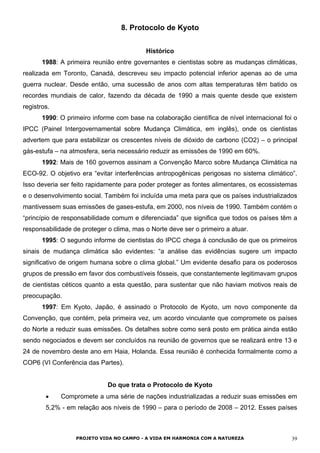 8. Protocolo de Kyoto
Histórico
1988: A primeira reunião entre governantes e cientistas sobre as mudanças climáticas,
realizada em Toronto, Canadá, descreveu seu impacto potencial inferior apenas ao de uma
guerra nuclear. Desde então, uma sucessão de anos com altas temperaturas têm batido os
recordes mundiais de calor, fazendo da década de 1990 a mais quente desde que existem
registros.
1990: O primeiro informe com base na colaboração científica de nível internacional foi o
IPCC (Painel Intergovernamental sobre Mudança Climática, em inglês), onde os cientistas
advertem que para estabilizar os crescentes níveis de dióxido de carbono (CO2) – o principal
gás-estufa – na atmosfera, seria necessário reduzir as emissões de 1990 em 60%.
1992: Mais de 160 governos assinam a Convenção Marco sobre Mudança Climática na
ECO-92. O objetivo era “evitar interferências antropogênicas perigosas no sistema climático”.
Isso deveria ser feito rapidamente para poder proteger as fontes alimentares, os ecossistemas
e o desenvolvimento social. Também foi incluída uma meta para que os países industrializados
mantivessem suas emissões de gases-estufa, em 2000, nos níveis de 1990. Também contém o
“princípio de responsabilidade comum e diferenciada” que significa que todos os países têm a
responsabilidade de proteger o clima, mas o Norte deve ser o primeiro a atuar.
1995: O segundo informe de cientistas do IPCC chega à conclusão de que os primeiros
sinais de mudança climática são evidentes: “a análise das evidências sugere um impacto
significativo de origem humana sobre o clima global.” Um evidente desafio para os poderosos
grupos de pressão em favor dos combustíveis fósseis, que constantemente legitimavam grupos
de cientistas céticos quanto a esta questão, para sustentar que não haviam motivos reais de
preocupação.
1997: Em Kyoto, Japão, é assinado o Protocolo de Kyoto, um novo componente da
Convenção, que contém, pela primeira vez, um acordo vinculante que compromete os países
do Norte a reduzir suas emissões. Os detalhes sobre como será posto em prática ainda estão
sendo negociados e devem ser concluídos na reunião de governos que se realizará entre 13 e
24 de novembro deste ano em Haia, Holanda. Essa reunião é conhecida formalmente como a
COP6 (VI Conferência das Partes).
Do que trata o Protocolo de Kyoto
• Compromete a uma série de nações industrializadas a reduzir suas emissões em
5,2% - em relação aos níveis de 1990 – para o período de 2008 – 2012. Esses países
PROJETO VIDA NO CAMPO - A VIDA EM HARMONIA COM A NATUREZA 39
 