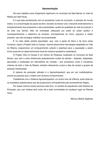 Apresentação
Há anos trabalho como Engenheiro Agrônomo no município de Sete Barras no Vale do
Ribeira em São Paulo.
E o que esta acontecendo com os produtores rurais do município, a exemplo do mundo
inteiro, é a concentração da posse da terra, levando ao êxodo rural, crescente endividamento e
empobrecimento dos produtores e das propriedades, queda da qualidade de vida do produtor e
de toda sua família, falta de orientação adequada por parte do poder público e
conseqüentemente o desânimo do produtor, principalmente do micro, pequeno e médio
produtor, que não consegue viabilizar sua propriedade.
É no meio deste cenário assustador, que, com a ajuda de Deus e de bons seres
humanos, nasce o Projeto Vida no Campo, visando desenvolver tecnologias adaptadas ao Vale
do Ribeira, proporcionar um enriquecimento cultural e espiritual para a população e assim
tornar possível um desenvolvimento local de maneira saudável e sustentável.
O Projeto Vida no Campo é um Centro de Pesquisa, localizado no município de Sete
Barras, que vem a anos distribuindo gratuitamente mudas de plantas - testadas, adaptadas,
aprovadas e analisadas em laboratórios de nutrição - aos produtores rurais e moradores
urbanos de todo o Vale do Ribeira, também oferecendo cursos e dias de campo a grupos de
pessoas interessadas.
O sistema de produção utilizado é o Agrossilvipastoril, que por ser multidisciplinar,
orienta as pessoas que o visitam com diversos conhecimentos.
Trabalhando com o Sistema Agrossilvipastoril, um sonho meu de infância, pude observar
os resultados espetaculares que ele proporciona, principalmente para ecossistemas frágeis.
Por esses motivos resolvi escrever este livro, no sentido de popularizar este Sistema de
Produção, que com certeza será muito útil a toda humanidade em qualquer lugar do Planeta
Terra.
Marcos Alberto Seghese
PROJETO VIDA NO CAMPO - A VIDA EM HARMONIA COM A NATUREZA 4
 