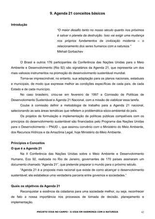 9. Agenda 21 conceitos básicos
Introdução
“O maior desafio tanto no nosso século quanto nos próximos
é salvar o planeta da destruição. Isso vai exigir uma mudança
nos próprios fundamentos da civilização moderna – o
relacionamento dos seres humanos com a natureza.”
Mikhail Gorbachev
O Brasil e outros 176 participantes da Conferência das Nações Unidas para o Meio
Ambiente e Desenvolvimento (Rio 92) são signatários da Agenda 21, que representa um dos
mais valiosos instrumentos na promoção do desenvolvimento sustentável mundial.
Torna-se imprescindível, no entanto, sua adaptação para os planos nacionais, estaduais
e municipais, de modo que expresse melhor as condições específicas de cada país, de cada
Estado e de cada município.
No caso brasileiro, criou-se em fevereiro de 1997 a Comissão de Políticas de
Desenvolvimento Sustentável e Agenda 21 Nacional, com a missão de viabilizar essa tarefa.
Coube à comissão definir a metodologia de trabalho para a Agenda 21 nacional,
selecionando as seis áreas temáticas que refletem a problemática sócio-ambiental do país.
Os projetos de formulação e implementação de políticas públicas compatíveis com os
princípios do desenvolvimento sustentável são financiados pelo Programa das Nações Unidas
para o Desenvolvimento – PNUD -, que assinou convênio com o Ministério do Meio Ambiente,
dos Recursos Hídricos e da Amazônia Legal, hoje Ministério do Meio Ambiente.
Princípios e Conceitos
O que é a Agenda 21
Na II Conferência das Nações Unidas sobre o Meio Ambiente e Desenvolvimento
Humano, Eco 92, realizada no Rio de Janeiro, governantes de 170 países assinaram um
documento chamado “Agenda 21”, que pretende preparar o mundo para o próximo século.
“Agenda 21 é a proposta mais racional que existe de como alcançar o desenvolvimento
sustentável; ela estabelece uma verdadeira parceria entre governos e sociedades.”
Quais os objetivos da Agenda 21
Reconquistar a essência da cidadania para uma sociedade melhor, ou seja, reconhecer
de fato a nossa importância nos processos de tomada de decisão, planejamento e
implementação.
PROJETO VIDA NO CAMPO - A VIDA EM HARMONIA COM A NATUREZA 42
 