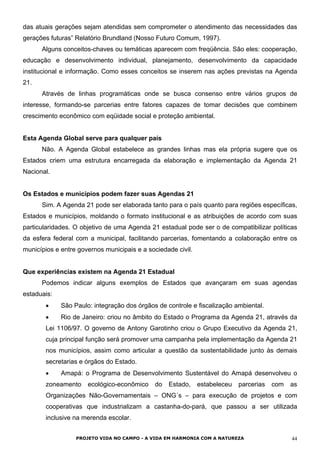 das atuais gerações sejam atendidas sem comprometer o atendimento das necessidades das
gerações futuras” Relatório Brundland (Nosso Futuro Comum, 1997).
Alguns conceitos-chaves ou temáticas aparecem com freqüência. São eles: cooperação,
educação e desenvolvimento individual, planejamento, desenvolvimento da capacidade
institucional e informação. Como esses conceitos se inserem nas ações previstas na Agenda
21.
Através de linhas programáticas onde se busca consenso entre vários grupos de
interesse, formando-se parcerias entre fatores capazes de tomar decisões que combinem
crescimento econômico com eqüidade social e proteção ambiental.
Esta Agenda Global serve para qualquer país
Não. A Agenda Global estabelece as grandes linhas mas ela própria sugere que os
Estados criem uma estrutura encarregada da elaboração e implementação da Agenda 21
Nacional.
Os Estados e municípios podem fazer suas Agendas 21
Sim. A Agenda 21 pode ser elaborada tanto para o país quanto para regiões específicas,
Estados e municípios, moldando o formato institucional e as atribuições de acordo com suas
particularidades. O objetivo de uma Agenda 21 estadual pode ser o de compatibilizar políticas
da esfera federal com a municipal, facilitando parcerias, fomentando a colaboração entre os
municípios e entre governos municipais e a sociedade civil.
Que experiências existem na Agenda 21 Estadual
Podemos indicar alguns exemplos de Estados que avançaram em suas agendas
estaduais:
•
•
•
São Paulo: integração dos órgãos de controle e fiscalização ambiental.
Rio de Janeiro: criou no âmbito do Estado o Programa da Agenda 21, através da
Lei 1106/97. O governo de Antony Garotinho criou o Grupo Executivo da Agenda 21,
cuja principal função será promover uma campanha pela implementação da Agenda 21
nos municípios, assim como articular a questão da sustentabilidade junto às demais
secretarias e órgãos do Estado.
Amapá: o Programa de Desenvolvimento Sustentável do Amapá desenvolveu o
zoneamento ecológico-econômico do Estado, estabeleceu parcerias com as
Organizações Não-Governamentais – ONG´s – para execução de projetos e com
cooperativas que industrializam a castanha-do-pará, que passou a ser utilizada
inclusive na merenda escolar.
PROJETO VIDA NO CAMPO - A VIDA EM HARMONIA COM A NATUREZA 44
 