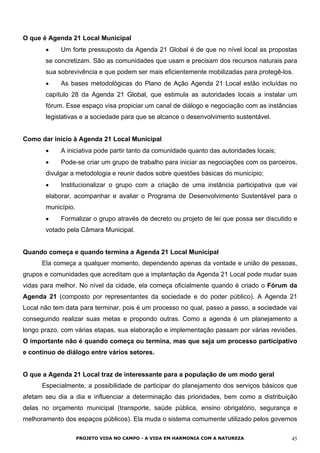 O que é Agenda 21 Local Municipal
•
•
•
•
•
•
Um forte pressuposto da Agenda 21 Global é de que no nível local as propostas
se concretizam. São as comunidades que usam e precisam dos recursos naturais para
sua sobrevivência e que podem ser mais eficientemente mobilizadas para protegê-los.
As bases metodológicas do Plano de Ação Agenda 21 Local estão incluídas no
capítulo 28 da Agenda 21 Global, que estimula as autoridades locais a instalar um
fórum. Esse espaço visa propiciar um canal de diálogo e negociação com as instâncias
legislativas e a sociedade para que se alcance o desenvolvimento sustentável.
Como dar início à Agenda 21 Local Municipal
A iniciativa pode partir tanto da comunidade quanto das autoridades locais;
Pode-se criar um grupo de trabalho para iniciar as negociações com os parceiros,
divulgar a metodologia e reunir dados sobre questões básicas do município;
Institucionalizar o grupo com a criação de uma instância participativa que vai
elaborar, acompanhar e avaliar o Programa de Desenvolvimento Sustentável para o
município.
Formalizar o grupo através de decreto ou projeto de lei que possa ser discutido e
votado pela Câmara Municipal.
Quando começa e quando termina a Agenda 21 Local Municipal
Ela começa a qualquer momento, dependendo apenas da vontade e união de pessoas,
grupos e comunidades que acreditam que a implantação da Agenda 21 Local pode mudar suas
vidas para melhor. No nível da cidade, ela começa oficialmente quando é criado o Fórum da
Agenda 21 (composto por representantes da sociedade e do poder público). A Agenda 21
Local não tem data para terminar, pois é um processo no qual, passo a passo, a sociedade vai
conseguindo realizar suas metas e propondo outras. Como a agenda é um planejamento a
longo prazo, com várias etapas, sua elaboração e implementação passam por várias revisões.
O importante não é quando começa ou termina, mas que seja um processo participativo
e contínuo de diálogo entre vários setores.
O que a Agenda 21 Local traz de interessante para a população de um modo geral
Especialmente, a possibilidade de participar do planejamento dos serviços básicos que
afetam seu dia a dia e influenciar a determinação das prioridades, bem como a distribuição
delas no orçamento municipal (transporte, saúde pública, ensino obrigatório, segurança e
melhoramento dos espaços públicos). Ela muda o sistema comumente utilizado pelos governos
PROJETO VIDA NO CAMPO - A VIDA EM HARMONIA COM A NATUREZA 45
 