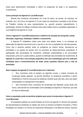 locais para selecionarem prioridades e definir os programas de ação e os respectivos
investimentos.
Como participar da Agenda 21 Local Municipal
Através das iniciativas comunitárias (no nível do bairro, da escola, da empresa, do
sindicato, etc.), do Fórum da Agenda 21 (a ser criado por lei/decreto municipal) e dos Grupos
de Trabalho, através de seus representantes ou, quando possível, pessoalmente. A
participação, através do diálogo constante entre poder público local e sociedade organizada, é
uma exigência da Agenda 21 Local.
Como a Agenda 21 Local Municipal prevê a melhoria da situação de transporte, saúde,
educação, segurança, habitação, trabalho e saneamento
A Agenda 21 estabelece metas para cada uma destas áreas, e no processo de
elaboração da Agenda Local entra tudo o que tem a ver com a qualidade de vida das pessoas.
Como não é possível resolver todos os problemas ao mesmo tempo, discutem-se as
prioridades e as opções de acordo com os princípios do desenvolvimento sustentável. A
participação das associações de moradores, entidades ambientalistas e da comunidade
empresarial, junto com o poder público, ajudará na definição das prioridades de investimento. A
Agenda 21 Local não é uma solução específica mas uma metodologia que cria melhores
condições para o encaminhamento de todas essas questões básicas para a vida da
população.
Qual a ligação da Agenda 21 Local Municipal com a Nacional
•
•
Nos municípios onde já existem as Agendas Locais, o próprio processo de
construção destas agendas já permite identificar os problemas prioritários a serem
trabalhados e informar aos governos estadual e federal quais são eles, para que sejam
contemplados no planejamento mais global.
Nos municípios onde o processo de construção das Agendas Locais ainda não
iniciou, este deverá ser contemplado como estratégia da Agenda 21 Nacional, que está
em fase de elaboração.
Como a população pode encaminhar projetos para serem incorporados à Agenda 21
Local Municipal
As propostas poderão ser encaminhadas ao Fórum da Agenda 21 através dos espaços
de representação já existentes na cidade, tais como os diversos conselhos municipais, o Plano
Estratégico da Cidade e os Fóruns do Orçamento Participativo e da Reforma Urbana. Quando
PROJETO VIDA NO CAMPO - A VIDA EM HARMONIA COM A NATUREZA 46
 
